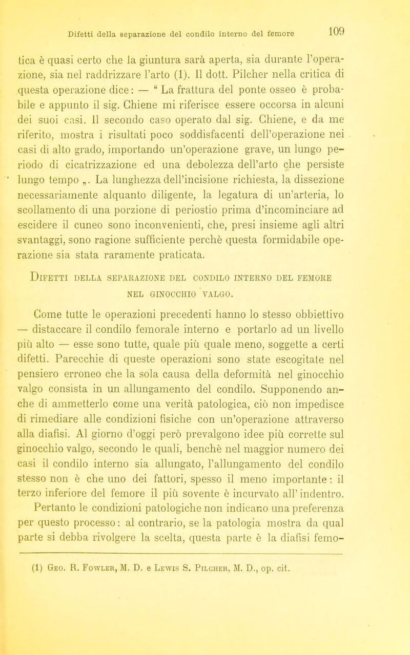 tica è quasi certo che la giuntura sarà aperta, sia durante l'opera- zione, sia nel raddrizzare l'arto (1). Il dott. Pilcher nella critica di questa operazione dice : — La frattura del ponte osseo è proba- bile e appunto il sig. Chiene mi riferisce essere occorsa in alcuni dei suoi casi. 11 secondo caso operato dal sig. Chiene, e da me riferito, mostra i risultati poco soddisfacenti dell'operazione nei casi di alto grado, importando un'operazione grave, un lungo pe- riodo di cicatrizzazione ed una debolezza dell'arto che persiste lungo tempo „. La lunghezza dell'incisione richiesta, la dissezione necessariamente alquanto diligente, la legatura di un'arteria, lo scollamento di una porzione di periostio prima d'incominciare ad escidere il cuneo sono inconvenienti, che, presi insieme agli altri svantaggi, sono ragione sufficiente perchè questa formidabile ope- razione sia stata raramente praticata. Difetti della separazione del condilo interno del femore nel ginocchio valgo. Come tutte le operazioni precedenti hanno lo stesso obbiettivo — distaccare il condilo femorale interno e portarlo ad un livello più alto — esse sono tutte, quale più quale meno, soggette a certi difetti. Parecchie di queste operazioni sono state escogitate nel pensiero erroneo che la sola causa della deformità nel ginocchio valgo consista in un allungamento del condilo. Supponendo an- che di ammetterlo come una verità patologica, ciò non impedisce di rimediare alle condizioni fisiche con un'operazione attraverso alla diafisi. Al giorno d'oggi però prevalgono idee più corrette sul ginocchio valgo, secondo le quali, benché nel maggior numero dei casi il condilo interno sia allungato, l'allungamento del condilo stesso non è che uno dei fattori, spesso il meno importante ; il terzo inferiore del femore il più sovente è incurvato all' indentro. Pertanto le condizioni patologiche non indicano una preferenza per questo processo : al contrario, se la patologia mostra da qual parte si debba rivolgere la scelta, questa parte è la diafisi femo- (1) Geo. R. Fowler, M. D. e Lewis S. Pilcher, M. D., op. cit.