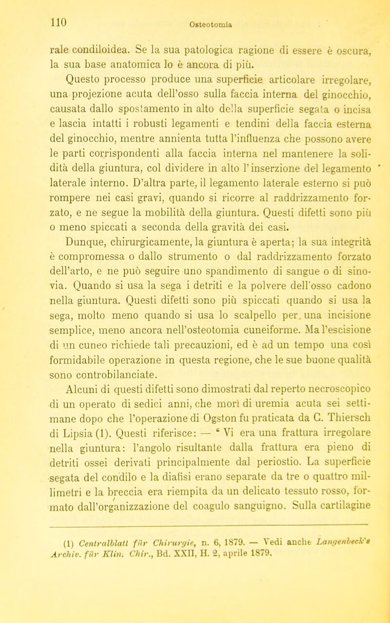 rale condiloidea. Se la sua patologica ragione di essere è oscura, la sua base anatomica Io è ancora di più. Questo processo produce una superficie articolare irregolare, una projezione acuta dell'osso sulla faccia interna del ginocchio, causata dallo spostamento in alto della superficie segata o incisa e lascia intatti i robusti legamenti e tendini della faccia esterna del ginocchio, mentre annienta tutta l'influenza che possono avere le parti corrispondenti alla faccia interna nel mantenere la soli- dità della giuntura, col dividere in alto l'inserzione del legamento ' laterale interno. D'altra parte, il legamento laterale esterno si può rompere nei casi gravi, quando si ricorre al raddrizzamento for- zato, e ne segue la mobilità della giuntura. Questi difetti sono più o meno spiccati a seconda della gravità dei casi. Dunque, chirurgicamente, la giuntura è aperta; la sua integrità è compromessa o dallo strumento o dal raddrizzamento forzato dell'arto, e ne può seguire uno spandimento di sangue o di sino- via. Quando si usa la sega i detriti e la polvere dell'osso cadono nella giuntura. Questi difetti sono più spiccati quando si usa la sega, molto meno quando si usa lo scalpello per. una incisione semplice, meno ancora nell'osteotomia cuneiforme. Mal'escisione di un cuneo richiede tali precauzioni, ed è ad un tempo una così formidabile operazione in questa regione, che le sue buone qualità sono controbilanciate. Alcuni di questi difetti sono dimostrati dal reperto necroscopico di un operato di sedici anni, che morì di uremia acuta sei setti- mane dopo che l'operazione di Ogston fu praticata da G. Thiersch di Lipsia (1). Questi riferisce: — Vi era una frattura irregolare nella giuntura: l'angolo risultante dalla frattura era pieno di detriti ossei derivati principalmente dal periostio. La superficie segata del condilo e la dialisi erano separate da tre o quattro mil- limetri e la breccia era riempita da un delicato tessuto rosso, for- mato dall'organizzazione del coagulo sanguigno. Sulla cartilagine (1) Centralblatl fiir Chinirgie, n. 6, 1879. — Vedi anche LanfienbecVs Archiv. fiir Klin. Olir., Bd. XXII, H. 2, aprile 1879.