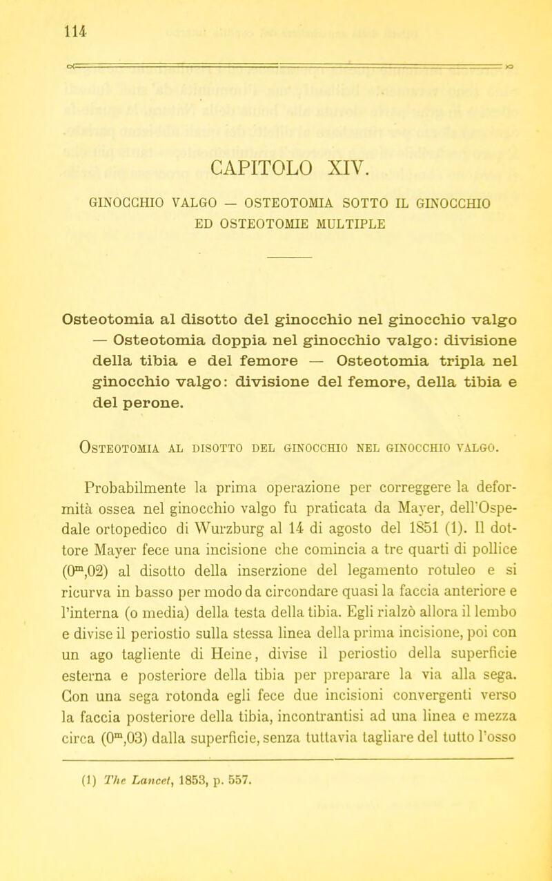 CAPITOLO XIV. GINOCCHIO VALGO — OSTEOTOMIA SOTTO IL GINOCCHIO ED OSTEOTOMIE MULTIPLE Osteotomia al disotto del ginocchio nel ginocchio valgo — Osteotomia doppia nel ginocchio valgo: divisione della tibia e del femore — Osteotomia tripla nel ginocchio valgo : divisione del femore, della tibia e del perone. Osteotomia al disotto del ginocchio nel ginocchio valgo. Probabilmente la prima operazione per correggere la defor- mità ossea nel ginocchio valgo fu praticata da Mayer, dell'Ospe- dale ortopedico di Wurzburg al 14 di agosto del 1851 (1). 11 dot- tore Mayer fece una incisione che comincia a tre quarti di pollice (O1^) al disotto della inserzione del legamento rotuleo e si ricurva in basso per modo da circondare quasi la faccia anteriore e l'interna (o media) della testa della tibia. Egli rialzò allora il lembo e divise il periostio sulla stessa linea della prima incisione, poi con un ago tagliente di Heine, divise il periostio della superficie esterna e posteriore della tibia per preparare la via alla sega. Con una sega rotonda egli fece due incisioni convergenti verso la faccia posteriore della tibia, incontrantisi ad una linea e mezza circa (0m,03) dalla superficie, senza tuttavia tagliare del tutto Tosso (]) The Lancet, 1853, p. 557.