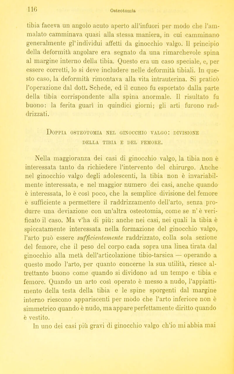 I Ili Osteotomia tibia faceva un angolo acuto aperto all'infuori per modo che l'am- malato camminava quasi alla stessa maniera, in cui camminano generalmente gl'individui affetti da ginocchio valgo. 11 principio della deformità angolare era segnato da una rimarchevole spina al margine interno della tibia. Questo era un caso speciale, e, per essere corretti, lo si deve includere nelle deformità tibiali. In que- sto caso, la deformità rimontava alla vita intrauterina. Si praticò l'operazione dal dott. Schede, ed il cuneo fu esportato dalla parte della tibia corrispondente alla spina anormale. Il risultato fu buono: la ferita guarì in quindici giorni; gli arti furono rad- drizzati. Doppia osteotomia nel ginocchio valgo: divisione della tibia e del femore. Nella maggioranza dei casi di ginocchio valgo, la tibia non è interessata tanto da richiedere l'intervento del chirurgo. Anche nel ginocchio valgo degli adolescenti, la tibia non è invariabil- mente interessata, e nel maggior numero dei casi, anche quando è interessata, lo è così poco, che la semplice divisione del femore è sufficiente a permettere il raddrizzamento dell'arto, senza pro- durre una deviazione con un'altra osteotomia, come se n' è veri- ficato il caso. Ma v'ha di più: anche nei casi, nei quali la tibia è spiccatamente interessata nella formazione del ginocchio valgo, l'arto può essere sufficientemente raddrizzato, colla sola sezione del femore, che il peso del corpo cada sopra una linea tirata dal ginocchio alla metà dell'articolazione tibio-tarsica — operando a questo modo l'arto, per quanto concerne la sua utilità, riesce al- trettanto buono come quando si dividono ad un tempo e tibia e femore. Quando un arto così operato è messo a nudo, l'appiatti- mento della testa della tibia e le spine sporgenti dal margine interno riescono appariscenti per modo che l'arto inferiore non è simmetrico quando è nudo, ma appare perfettamente diritto quando è vestito. In uno dei casi più gravi di ginocchio valgo ch'io mi abbia mai