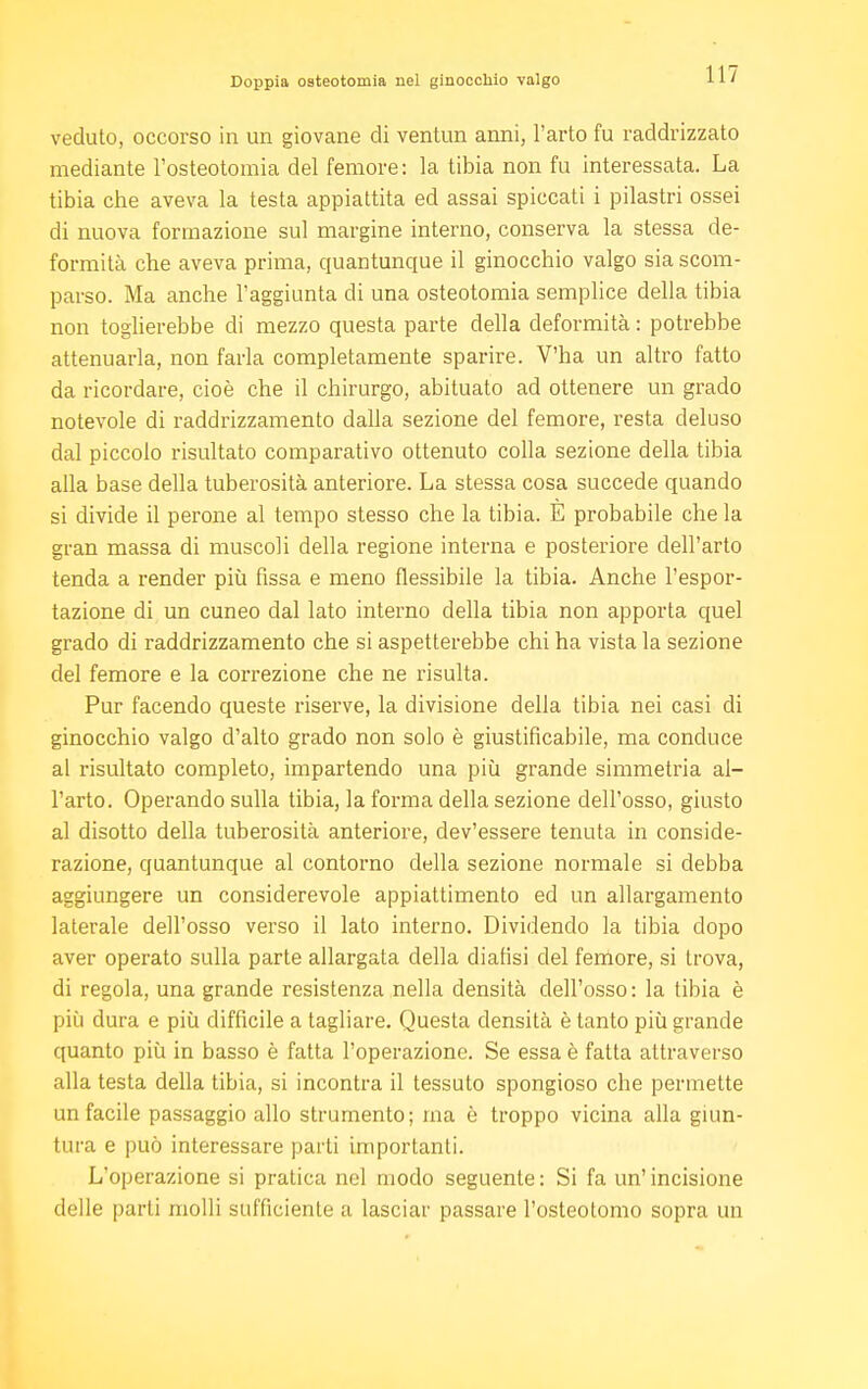 veduto, occorso in un giovane di ventun anni, l'arto fu raddrizzato mediante l'osteotomia del femore: la tibia non fu interessata. La tibia cbe aveva la testa appiattita ed assai spiccati i pilastri ossei di nuova formazione sul margine interno, conserva la stessa de- formità che aveva prima, quantunque il ginocchio valgo sia scom- parso. Ma anche l'aggiunta di una osteotomia semplice della tibia non toglierebbe di mezzo questa parte della deformità : potrebbe attenuarla, non farla completamente sparire. V'ha un altro fatto da ricordare, cioè che il chirurgo, abituato ad ottenere un grado notevole di raddrizzamento dalla sezione del femore, resta deluso dal piccolo risultato comparativo ottenuto colla sezione della tibia alla base della tuberosità anteriore. La stessa cosa succede quando si divide il perone al tempo stesso che la tibia. E probabile che la gran massa di muscoli della regione interna e posteriore dell'arto tenda a render più fissa e meno flessibile la tibia. Anche l'espor- tazione di un cuneo dal lato interno della tibia non apporta quel grado di raddrizzamento che si aspetterebbe chi ha vista la sezione del femore e la correzione che ne risulta. Pur facendo queste riserve, la divisione della tibia nei casi di ginocchio valgo d'alto grado non solo è giustificabile, ma conduce al risultato completo, impartendo una più grande simmetria al- l'arto. Operando sulla tibia, la forma della sezione dell'osso, giusto al disotto della tuberosità anteriore, dev'essere tenuta in conside- razione, quantunque al contorno della sezione normale si debba aggiungere un considerevole appiattimento ed un allargamento laterale dell'osso verso il lato interno. Dividendo la tibia dopo aver operato sulla parte allargata della diansi del femore, si trova, di regola, una grande resistenza nella densità dell'osso: la tibia è più dura e più diffìcile a tagliare. Questa densità è tanto più grande quanto più in basso è fatta l'operazione. Se essa è fatta attraverso alla testa della tibia, si incontra il tessuto spongioso che permette un facile passaggio allo strumento; ma è troppo vicina alla giun- tura e può interessare parti importanti. L'operazione si pratica nel modo seguente: Si fa un'incisione delle parti molli sufficiente a lasciar passare l'osteotomo sopra un