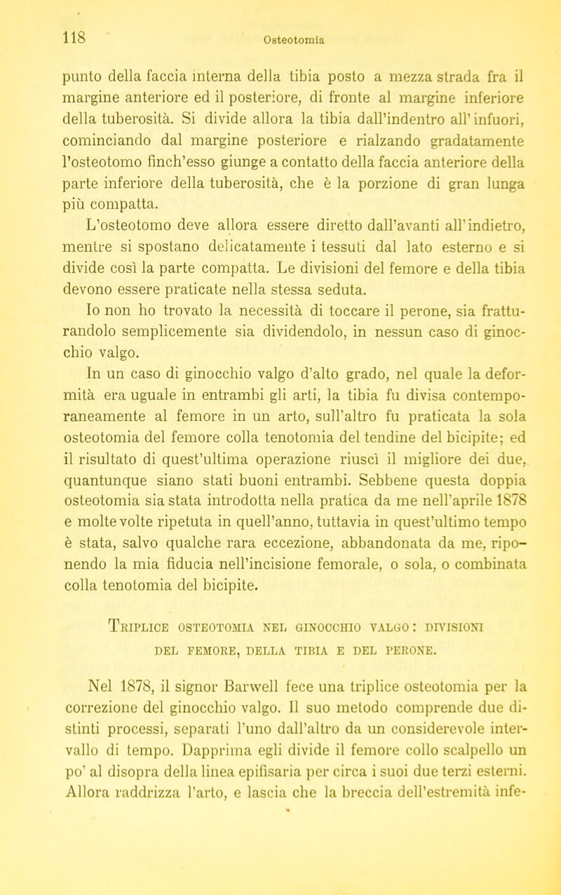 punto della faccia interna della tibia posto a mezza strada fra il margine anteriore ed il posteriore, di fronte al margine inferiore della tuberosità. Si divide allora la tibia dall'indentro all'infuori, cominciando dal margine posteriore e rialzando gradatamente l'osteotomo fìnch'esso giunge a contatto della faccia anteriore della parte inferiore della tuberosità, che è la porzione di gran lunga più compatta. L'osteotomo deve allora essere diretto dall'avanti all'indietro, mentre si spostano delicatamente i tessuti dal lato esterno e si divide così la parte compatta. Le divisioni del femore e della tibia devono essere praticate nella stessa seduta. Io non ho trovato la necessità di toccare il perone, sia frattu- randolo semplicemente sia dividendolo, in nessun caso di ginoc- chio valgo. In un caso di ginocchio valgo d'alto grado, nel quale la defor- mità era uguale in entrambi gli arti, la tibia fu divisa contempo- raneamente al femore in un arto, sull'altro fu praticata la sola osteotomia del femore colla tenotomia del tendine del bicipite; ed il risultato di quest'ultima operazione riuscì il migliore dei due, quantunque siano stati buoni entrambi. Sebbene questa doppia osteotomia sia stata introdotta nella pratica da me nell'aprile 1878 e molte volte ripetuta in quell'anno, tuttavia in quest'ultimo tempo è stata, salvo qualche rara eccezione, abbandonata da me, ripo- nendo la mia fiducia nell'incisione femorale, o sola, o combinata colla tenotomia del bicipite. Triplice osteotomia nei. ginocchio valgo: divisioni del femore, della tibia e del perone. Nel 1878, il signor Barwell fece una triplice osteotomia per la correzione del ginocchio valgo. Il suo metodo comprende due di- stinti processi, separati l'uno dall'altro da un considerevole inter- vallo di tempo. Dapprima egli divide il femore collo scalpello un po' al disopra della linea epifisaria per circa i suoi due terzi esterni. Allora raddrizza l'arto, e lascia che la breccia dell'estremità infe-