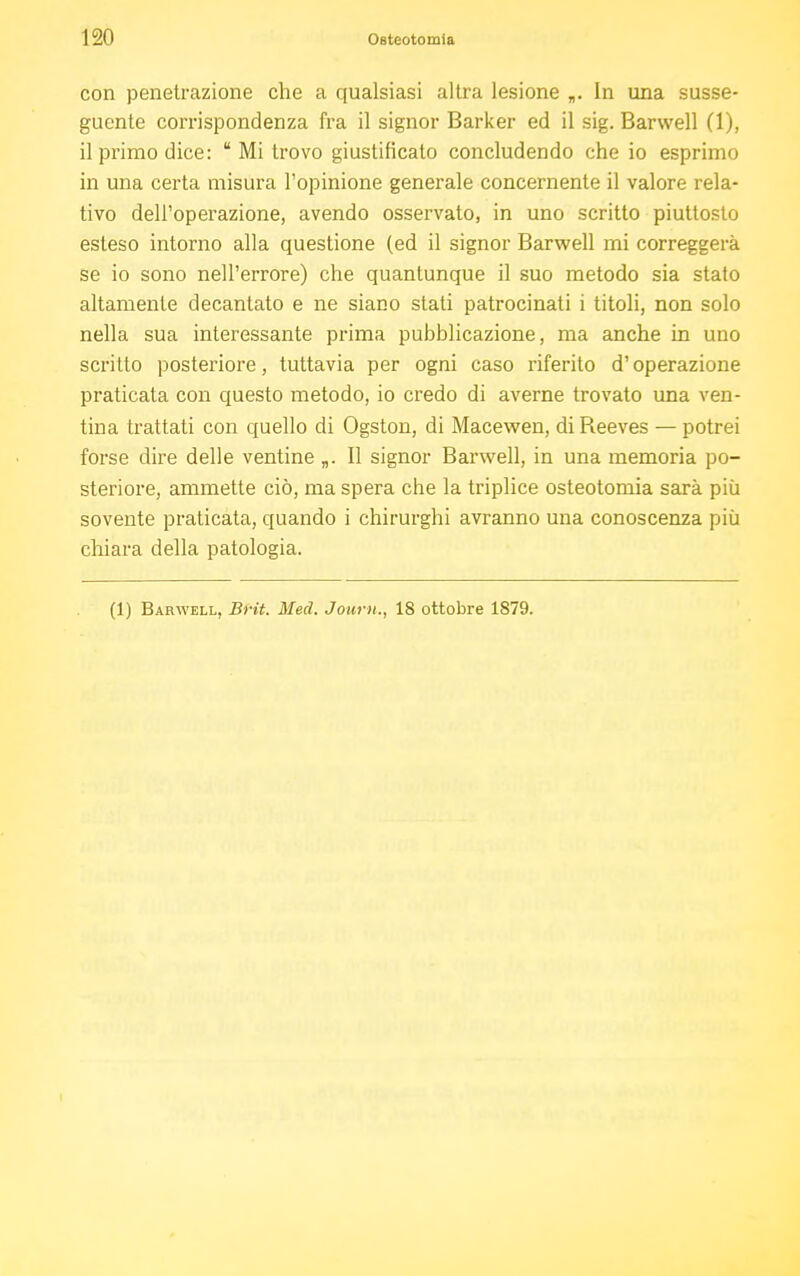 con penetrazione che a qualsiasi altra lesione „. In una susse- guente corrispondenza fra il signor Barker ed il sig. Barwell (1), il primo dice:  Mi trovo giustificato concludendo che io esprimo in una certa misura l'opinione generale concernente il valore rela- tivo dell'operazione, avendo osservato, in uno scritto piuttosto esteso intorno alla questione (ed il signor Barwell mi correggerà se io sono nell'errore) che quantunque il suo metodo sia stato altamente decantato e ne siano stati patrocinati i titoli, non solo nella sua interessante prima pubblicazione, ma anche in uno scritto posteriore, tuttavia per ogni caso riferito d'operazione praticata con questo metodo, io credo di averne trovato una ven- tina trattati con quello di Ogston, di Macewen, di Reeves — potrei forse dire delle ventine „. Il signor Barwell, in una memoria po- steriore, ammette ciò, ma spera che la triplice osteotomia sarà più sovente praticata, quando i chirurghi avranno una conoscenza più chiara della patologia.