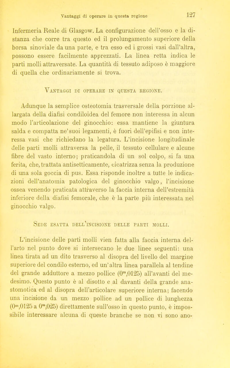 Vantaggi di operare in questa regione Infermeria Reale di Glasgow. La configurazione dell'osso e la di- stanza che corre tra questo ed il prolungamento superiore della borsa sinoviale da una parte, e tra esso ed i grossi vasi dall'altra, possono essere facilmente apprezzati. La linea retta indica le parti molli attraversate. La quantità di tessuto adiposo è maggiore di quella che ordinariamente si trova. Vantaggi di operare in questa regione. Adunque la semplice osteotomia trasversale della porzione al- largata della diafisi condiloidea del femore non interessa in alcun modo l'articolazione del ginocchio: essa mantiene la giuntura salda e compatta ne'suoi legamenti, è fuori dell'epifisi e non inte- ressa vasi che richiedano la legatura. L'incisione longitudinale delle parti molli attraversa la pelle, il tessuto cellulare e alcune fibre del vasto interno; praticandola di un sol colpo, si fa una ferita, che, trattata antisetticamente, cicatrizza senza la produzione di una sola goccia di pus. Essa risponde inoltre a tutte le indica- zioni dell'anatomia patologica del ginocchio valgo, l'incisione ossea venendo praticata attraverso la faccia interna dell'estremità inferiore della diafisi femorale, che è la parte più interessata nel ginocchio valgo. Sede esatta dell'incisione delle parti molli. L'incisione delle parti molli vien fatta alla faccia interna del- l'arto nel punto dove si intersecano le due linee seguenti: una linea tirata ad un dito trasverso al disopra del livello del margine superiore del condilo esterno, ed un'altra linea parallela al tendine del grande adduttore a mezzo pollice (0m,0125) all'avanti del me- desimo. Questo punto è al disotto e al davanti della grande ana- stomotica ed al disopra dell'articolare superiore interna; facendo una incisione da un mezzo pollice ad un pollice di lunghezza (O,0125 a 0m,025) direttamente sull'osso in questo punto, è impos- sibile interessare alcuna di queste branche se non vi sono ano-