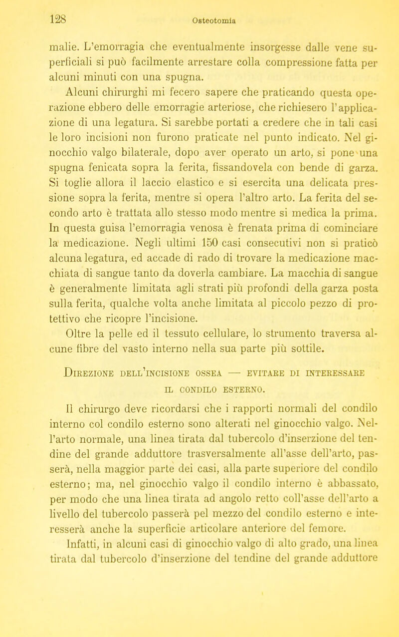 malie. L'emorragia che eventualmente insorgesse dalle vene su- perficiali si può facilmente arrestare colla compressione fatta per alcuni minuti con una spugna. Alcuni chirurghi mi fecero sapere che praticando questa ope- razione ebbero delle emorragie arteriose, che richiesero l'applica- zione di una legatura. Si sarebbe portati a credere che in tali casi le loro incisioni non furono praticate nel punto indicato. Nel gi- nocchio valgo bilaterale, dopo aver operato un arto, si pone una spugna fenicata sopra la ferita, fissandovela con bende di garza. Si toglie allora il laccio elastico e si esercita una delicata pres- sione sopra la ferita, mentre si opera l'altro arto. La ferita del se- condo arto è trattata allo stesso modo mentre si medica la prima. In questa guisa l'emorragia venosa è frenata prima di cominciare la medicazione. Negli ultimi 150 casi consecutivi non si praticò alcuna legatura, ed accade di rado di trovare la medicazione mac- chiata di sangue tanto da doverla cambiare. La macchia di sangue è generalmente limitata agli strati più profondi della garza posta sulla ferita, qualche volta anche limitata al piccolo pezzo di pro- tettivo che ricopre l'incisione. Oltre la pelle ed il tessuto cellulare, lo strumento traversa al- cune fibre del vasto interno nella sua parte più sottile. Direzione dell'incisione ossea —■ evitare di interessare il condilo esterno. Il chirurgo deve ricordarsi che i rapporti normali del condilo interno col condilo esterno sono alterati nel ginocchio valgo. Nel- l'arto normale, una linea tirata dal tubercolo d'inserzione del ten- dine del grande adduttore trasversalmente all'asse dell'arto, pas- serà, nella maggior parte dei casi, alla parte superiore del condilo esterno; ma, nel ginocchio valgo il condilo interno è abbassato, per modo che una linea tirata ad angolo retto coll'asse dell'arto a livello del tubercolo passerà pel mezzo del condilo esterno e inte- resserà anche la superficie articolare anteriore del femore. Infatti, in alcuni casi di ginocchio valgo di alto grado, una linea tirata dal tubercolo d'inserzione del tendine del grande adduttore