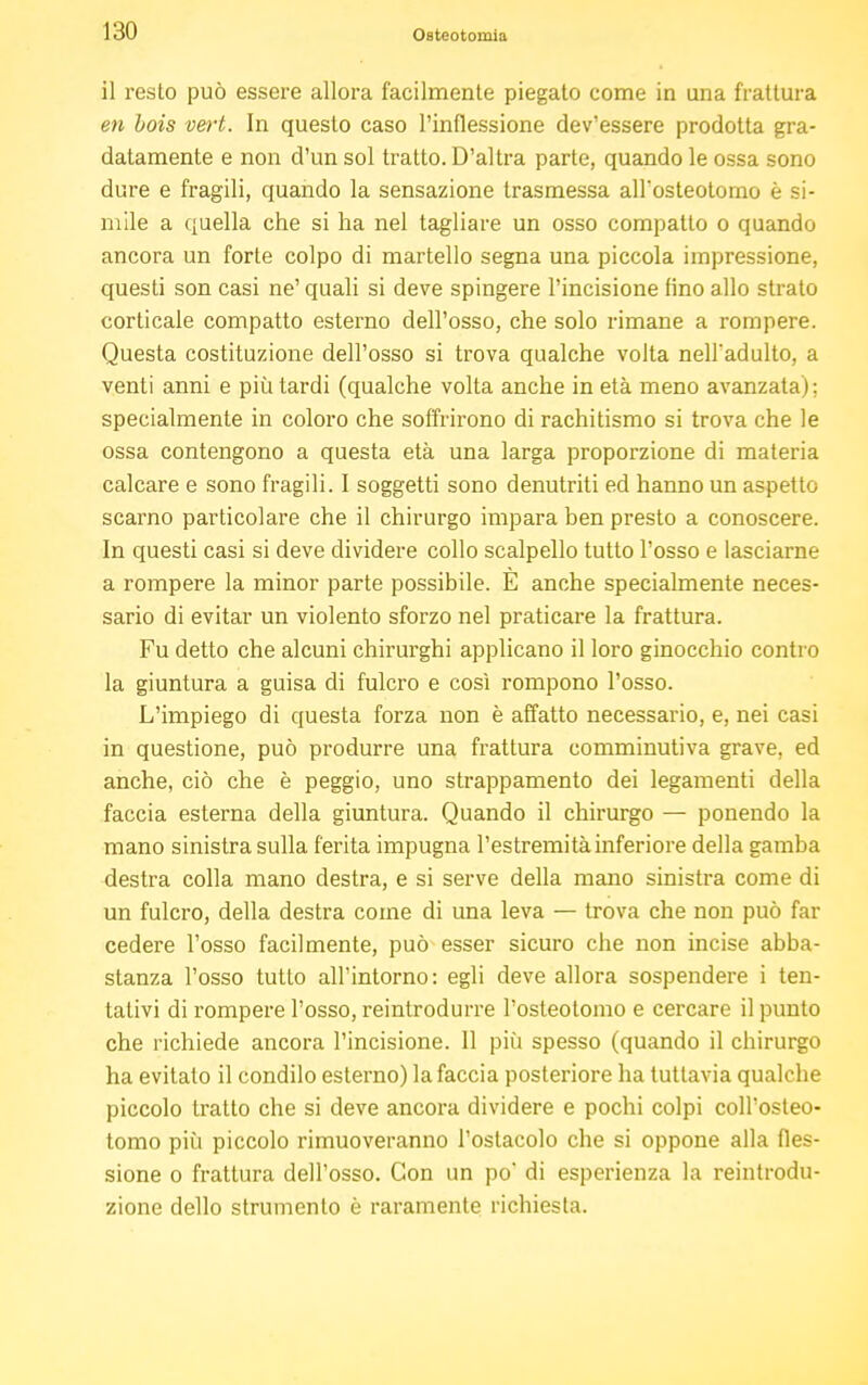 il resto può essere allora facilmente piegato come in una frattura en bois vert. In questo caso l'inflessione dev'essere prodotta gra- datamente e non d'un sol tratto. D'altra parte, quando le ossa sono dure e fragili, quando la sensazione trasmessa allosteotomo è si- mile a quella che si ha nel tagliare un osso compatto o quando ancora un forte colpo di martello segna una piccola impressione, questi son casi ne' quali si deve spingere l'incisione fino allo strato corticale compatto esterno dell'osso, che solo rimane a rompere. Questa costituzione dell'osso si trova qualche volta nell'adulto, a venti anni e più tardi (qualche volta anche in età meno avanzata) ; specialmente in coloro che soffrirono di rachitismo si trova che le ossa contengono a questa età una larga proporzione di materia calcare e sono fragili. I soggetti sono denutriti ed hanno un aspetto scarno particolare che il chirurgo impara ben presto a conoscere. In questi casi si deve dividere collo scalpello tutto l'osso e lasciarne a rompere la minor parte possibile. E anche specialmente neces- sario di evitar un violento sforzo nel praticare la frattura. Fu detto che alcuni chirurghi applicano il loro ginocchio contro la giuntura a guisa di fulcro e così rompono l'osso. L'impiego di questa forza non è affatto necessario, e, nei casi in questione, può produrre una frattura comminutiva grave, ed anche, ciò che è peggio, uno strappamento dei legamenti della faccia esterna della giuntura. Quando il chirurgo — ponendo la mano sinistra sulla ferita impugna l'estremità inferiore della gamba destra colla mano destra, e si serve della mano sinistra come di un fulcro, della destra come di una leva — trova che non può far cedere l'osso facilmente, può esser sicuro che non incise abba- stanza l'osso tutto all'intorno: egli deve allora sospendere i ten- tativi di rompere l'osso, reintrodurre l'osteotomo e cercare il punto che richiede ancora l'incisione. 11 più spesso (quando il chirurgo ha evitalo il condilo esterno) la faccia posteriore ha tuttavia qualche piccolo tratto che si deve ancora dividere e pochi colpi coll'osteo- tomo più piccolo rimuoveranno l'ostacolo che si oppone alla fles- sione o frattura dell'osso. Con un po* di esperienza la reintrodu- zione dello strumento è raramente richiesta.