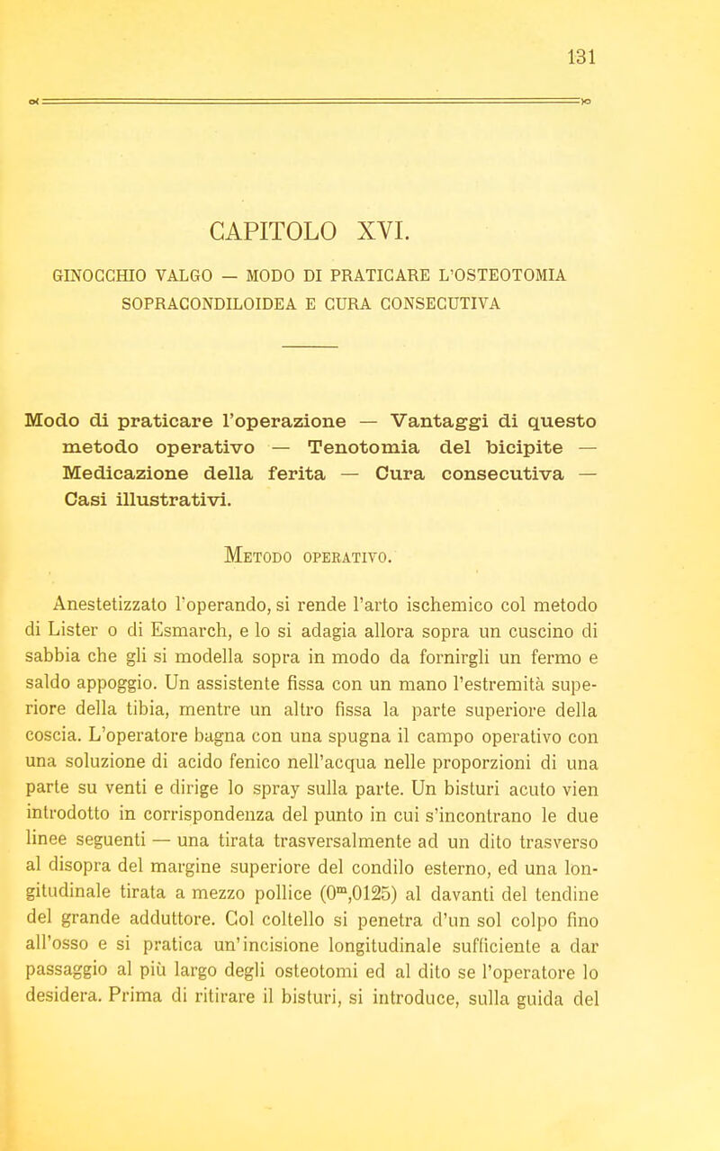 Ot =1Q CAPITOLO XVI. GINOCCHIO VALGO — MODO DI PRATICARE L'OSTEOTOMIA SOPRACONDILOIDEA E CURA CONSECUTIVA Modo di praticare l'operazione — Vantaggi di questo metodo operativo — Tenotomia del bicipite — Medicazione della ferita — Cura consecutiva — Casi illustrativi. Metodo operativo. Anestetizzato l'operando, si rende l'arto ischemico col metodo di Lister 0 di Esmarch, e lo si adagia allora sopra un cuscino di sabbia che gli si modella sopra in modo da fornirgli un fermo e saldo appoggio. Un assistente fissa con un mano l'estremità supe- riore della tibia, mentre un altro fissa la parte superiore della coscia. L'operatore bagna con una spugna il campo operativo con una soluzione di acido fenico nell'acqua nelle proporzioni di una parte su venti e dirige lo spray sulla parte. Un bisturi acuto vien introdotto in corrispondenza del punto in cui s'incontrano le due linee seguenti — una tirata trasversalmente ad un dito trasverso al disopra del margine superiore del condilo esterno, ed una lon- gitudinale tirata a mezzo pollice (0m,0125) al davanti del tendine del grande adduttore. Gol coltello si penetra d'un sol colpo fino all'osso e si pratica un'incisione longitudinale sufficiente a dar passaggio al più largo degli osteotomi ed al dito se l'operatore lo desidera. Prima di ritirare il bisturi, si introduce, sulla guida del