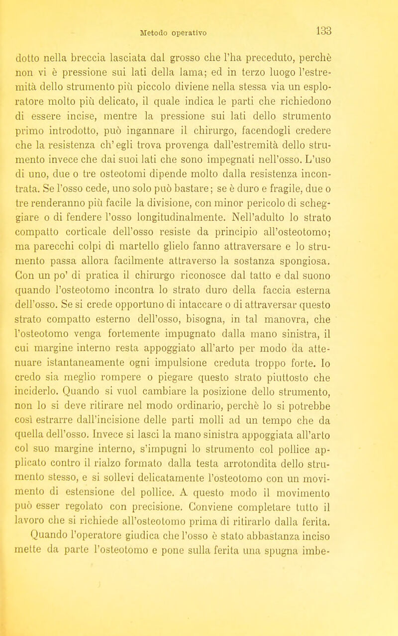 Metodo operativo ciotto nella breccia lasciata dal grosso che l'ha preceduto, perchè non vi è pressione sui lati della lama; ed in terzo luogo l'estre- mità dello strumento più piccolo diviene nella stessa via un esplo- ratore molto più delicato, il quale indica le parti che richiedono di essere incise, mentre la pressione sui lati dello strumento primo introdotto, può ingannare il chirurgo, facendogli credere che la resistenza eh' egli trova provenga dall'estremità dello stru- mento invece che dai suoi lati che sono impegnati nell'osso. L'uso di uno, due o tre osteotomi dipende molto dalla resistenza incon- trata. Se l'osso cede, uno solo può bastare; se è duro e fragile, due o tre renderanno più facile la divisione, con minor pericolo di scheg- giare o di fendere l'osso longitudinalmente. Nell'adulto lo strato compatto corticale dell'osso resiste da principio all'osteotomo; ma parecchi colpi di martello glielo fanno attraversare e lo stru- mento passa allora facilmente attraverso la sostanza spongiosa. Con un po' di pratica il chirurgo riconosce dal tatto e dal suono quando l'osteotomo incontra lo strato duro della faccia esterna dell'osso. Se si crede opportuno di intaccare o di attraversar questo strato compatto esterno dell'osso, bisogna, in tal manovra, che l'osteotomo venga fortemente impugnato dalla mano sinistra, il cui margine interno resta appoggiato all'arto per modo da atte- nuare istantaneamente ogni impulsione creduta troppo forte. Io credo sia meglio rompere o piegare questo strato piuttosto che inciderlo. Quando si vuol cambiare la posizione dello strumento, non lo si deve ritirare nel modo ordinario, perchè lo si potrebbe così estrarre dall'incisione delle parti molli ad un tempo che da quella dell'osso. Invece si lasci la mano sinistra appoggiata all'arto col suo margine interno, s'impugni lo strumento col pollice ap- plicato contro il rialzo formato dalla testa arrotondila dello stru- mento stesso, e si sollevi delicatamente l'osteotomo con un movi- mento di estensione del pollice. A questo modo il movimento può esser regolato con precisione. Conviene completare tutto il lavoro che si richiede all'osleolomo prima di ritirarlo dalla ferita. Quando l'operatore giudica che l'osso è stato abbastanza inciso inette da parte l'osteotomo e pone sulla ferita una spugna imbe-