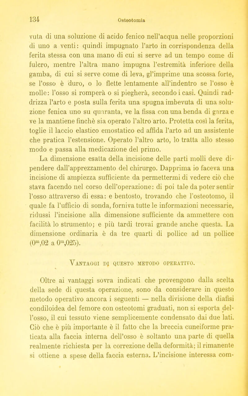 vuta di una soluzione di acido fenico nell'acqua nelle proporzioni di uno a venti : quindi impugnato l'arto in corrispondenza della ferita stessa con una mano di cui si serve ad un tempo come di fulcro, mentre l'altra mano impugna l'estremità inferiore della gamba, di cui si serve come di leva, gl'imprimé una scossa forte, se l'osso è duro, o lo flette lentamente all'indentro se l'osso è molle: l'osso si romperà o si piegherà, secondo i casi. Quindi rad- drizza l'arto e posta sulla ferita una spugna imbevuta di una solu- zione fenica uno su quaranta, ve la fissa con una benda di gnrza e ve la mantiene finché sia operato l'altro arto. Protetta così la ferita, toglie il laccio elastico emostatico ed affida l'arto ad un assistente che pratica l'estensione. Operato l'altro arto, lo tratta allo stesso modo e passa alla medicazione del primo. La dimensione esatta della incisione delle parti molli deve di- pendere dall'apprezzamento del chirurgo. Dapprima io faceva una incisione di ampiezza sufficiente da permettermi di vedere ciò che stava facendo nel corso dell'operazione: di poi tale da poter sentir l'osso attraverso di essa: e bentosto, trovando che l'osteotomo, il quale fa l'ufficio di sonda, forniva tutte le informazioni necessarie, ridussi l'incisione alla dimensione sufficiente da ammettere con facilità lo strumento; e più tardi trovai grande anche questa. La dimensione ordinaria è da tre quarti di pollice ad un pollice (0m,02 a 0m,025). Vantaggi di questo metodo operativo. Oltre ai vantaggi sovra indicati che provengono dalla scella della sede di questa operazione, sono da considerare in questo metodo operativo ancora i seguenti — nella divisione della diafisi condiloidea del femore con osteotomi graduati, non si esporla del- l'osso, il cui tessuto viene semplicemente condensato dai due lati. Ciò che è più importante è il fatto che la breccia cuneiforme pra- ticata alla faccia interna dell'osso è soltanto una parte di quella realmente richiesta per la correzione della deformità; il rimanente si ottiene a spese della faccia esterna. L'incisione interessa com-