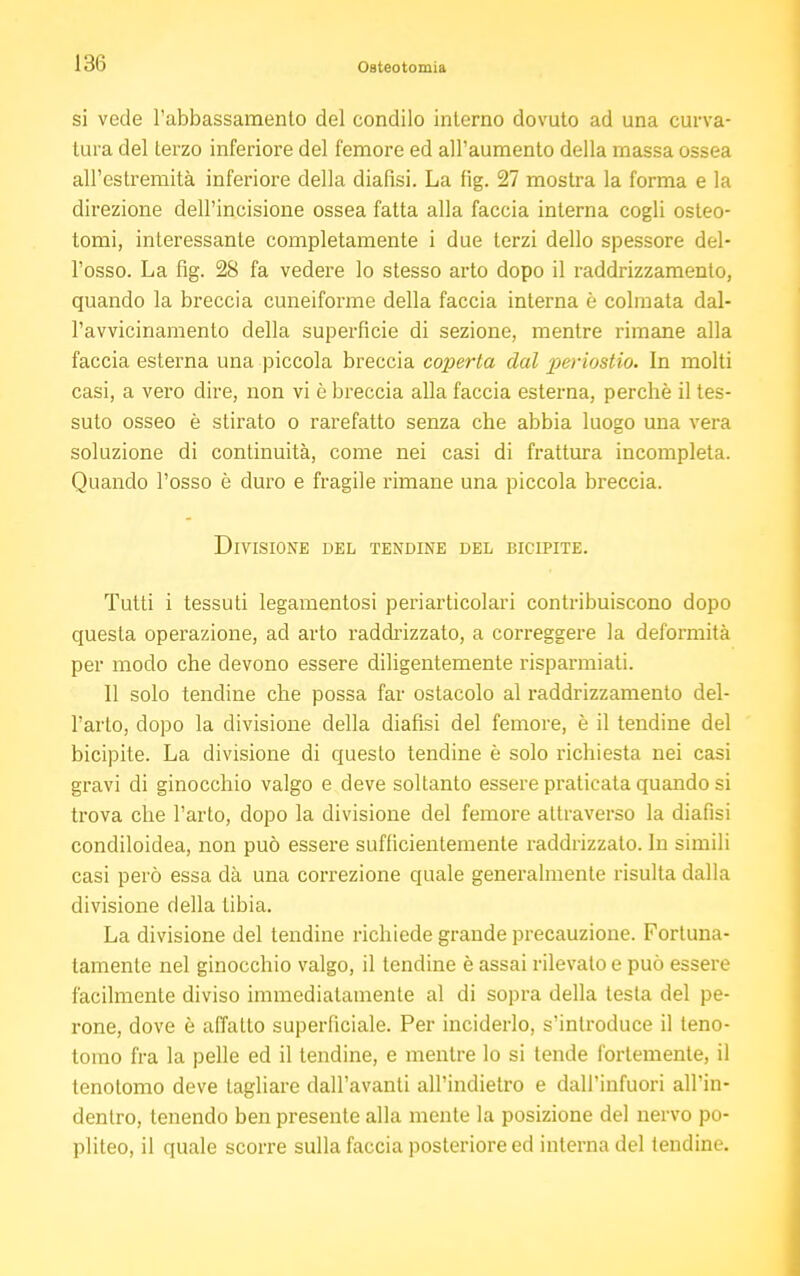 si vede l'abbassamento del condilo interno dovuto ad una curva- tura del terzo inferiore del femore ed all'aumento della massa ossea all'estremità inferiore della diafisi. La fig. 27 mostra la forma e la direzione dell'incisione ossea fatta alla faccia interna cogli osteo- tomi, interessante completamente i due terzi dello spessore del- l'osso. La fig. 28 fa vedere lo stesso arto dopo il raddrizzamento, quando la breccia cuneiforme della faccia interna è colmata dal- l'avvicinamento della superficie di sezione, mentre rimane alla faccia esterna una piccola breccia coperta dal periostio. In molti casi, a vero dire, non vi ò breccia alla faccia esterna, perchè il tes- suto osseo è stirato o rarefatto senza che abbia luogo una vera soluzione di continuità, come nei casi di frattura incompleta. Quando l'osso è duro e fragile rimane una piccola breccia. Divisione del tendine del bicipite. Tutti i tessuti legamentosi periarticolari contribuiscono dopo questa operazione, ad arto raddrizzato, a correggere Ja deformità per modo che devono essere diligentemente risparmiali. 11 solo tendine che possa far ostacolo al raddrizzamento del- l'arto, dopo la divisione della diafisi del femore, è il tendine del bicipite. La divisione di questo tendine è solo richiesta nei casi gravi di ginocchio valgo e deve soltanto essere praticata quando si trova che l'arto, dopo la divisione del femore attraverso la diafisi condiloidea, non può essere sufficientemente raddrizzato. In simili casi però essa dà una correzione quale generalmente risulta dalla divisione della tibia. La divisione del tendine richiede grande precauzione. Fortuna- tamente nel ginocchio valgo, il tendine è assai rilevato e può essere facilmente diviso immediatamente al di sopra della testa del pe- rone, dove è affatto superficiale. Per inciderlo, s'introduce il teno- tomo fra la pelle ed il tendine, e mentre lo si tende fortemente, il tenotomo deve tagliare dall'avanti all'indietro e dall'infuori all'in- dentro, tenendo ben presente alla mente la posizione del nervo po- pliteo, il quale scorre sulla faccia posteriore ed interna del tendine.