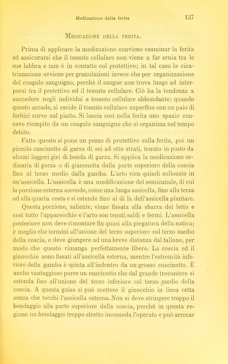 Medicazione della ferita. Prima di applicare la medicazione conviene esaminar la ferita ed assicurarsi che il tessuto cellulare non viene a far ernia tra le sue labbra e non è in contatto col protettivo; in tal caso la cica- trizzazione avviene per granulazioni invece che per organizzazione del coagulo sanguigno, perchè il sangue non trova luogo ad inter- porsi tra il protettivo ed il tessuto cellulare. Ciò ha la tendenza a succedere negli individui a tessuto cellulare abbondante: quando questo accade, si escide il tessuto cellulare superfluo con un paio di forbici curve sul piatto. Si lascia così nella ferita uno spazio con- cavo riempito da un coagulo sanguigno che si organizza nel tempo debito. Fatto questo si pone un pezzo di protettivo sulla ferita, poi un piccolo cuscinetto di garza di sei ad otto strati, tenuto in posto da alcuni leggeri giri di benda di garza. Si applica la medicazione or- dinaria di garza o di giaconetta dalla parte superiore della coscia fino al terzo medio dalla gamba. L'arto vien quindi collocato in un'assicella. L'assicella è una modificazione del semicanale, di cui la porzione esterna ascende, come una lunga assicella, fino alla terza od alla quarta costa e si estende fino al di là dell'assicella plantare. Questa porzione, saliente, viene fissata alla sbarra del letto e così tutto l'apparecchio e l'arto son tenuti saldi e fermi. L'assicella posteriore non deve rimontare fin quasi alla piegatura della natica; è meglio che termini all'unione del terzo superiore col terzo medio della coscia, e deve giungere ad una breve distanza dal tallone, per modo che questo rimanga perfettamente libero. La coscia ed il ginocchio sono fissati all'assicella esterna, mentre l'estremità infe- riore della gamba è spinta all'indentro da un grosso cuscinetto. È anche vantaggioso porre un cuscinetto che dal grande trocantere si estenda (ino all'unione del terzo inferiore col terzo medio della coscia. A questa guisa si può mettere il ginocchio in linea retta senza che tocchi l'assicella esterna. Non si deve stringere troppo il bendaggio alla parte superiore della coscia, perchè in questa re- gione un bendaggio troppo stretto incomoda l'operato e può arrecar