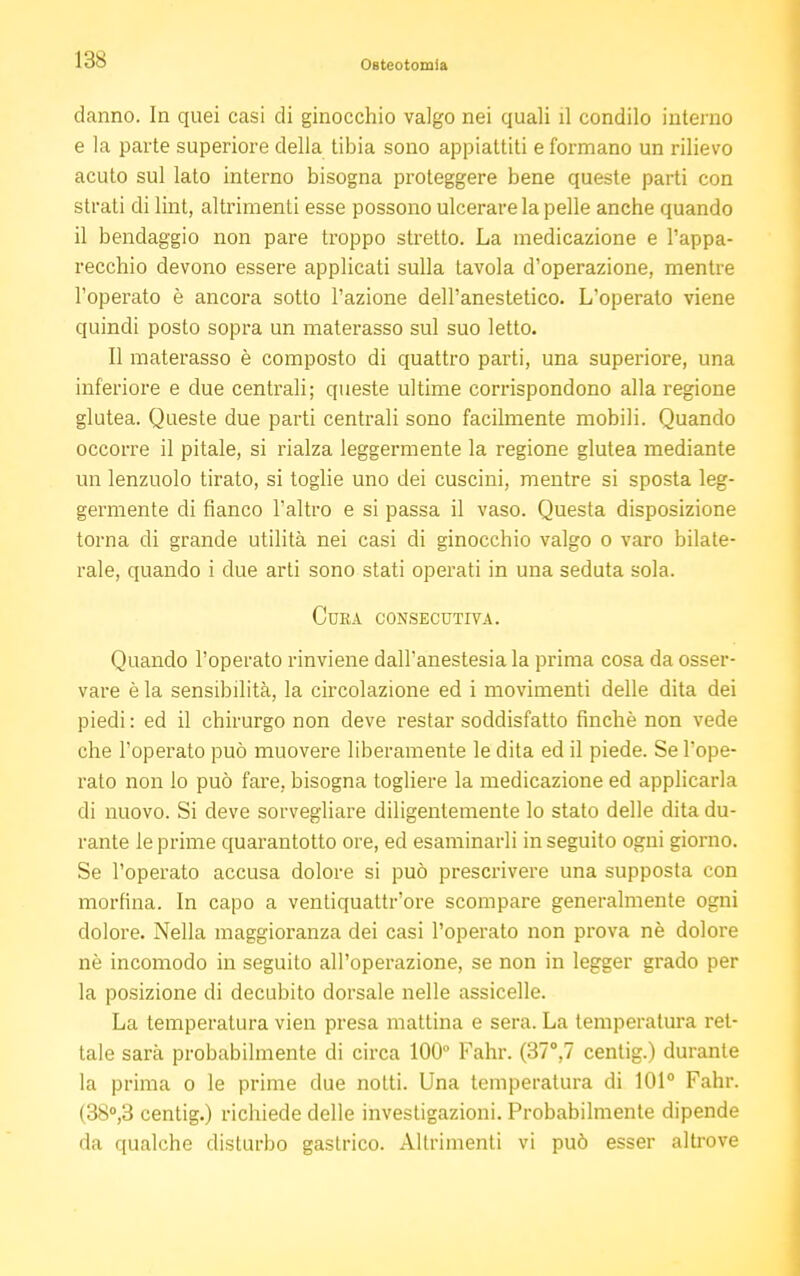 IMS danno. In quei casi di ginocchio valgo nei quali il condilo interno e la parte superiore della tibia sono appiattiti e formano un rilievo acuto sul lato interno bisogna proteggere bene queste parti con strati di lint, altrimenti esse possono ulcerare la pelle anche quando il bendaggio non pare troppo stretto. La medicazione e l'appa- recchio devono essere applicati sulla tavola d'operazione, mentre l'operato è ancora sotto l'azione dell'anestetico. L'operato viene quindi posto sopra un materasso sul suo letto. Il materasso è composto di quattro parti, una superiore, una inferiore e due centrali; queste ultime corrispondono alla regione glutea. Queste due parti centrali sono facilmente mobili. Quando occorre il pitale, si rialza leggermente la regione glutea mediante un lenzuolo tirato, si toglie uno dei cuscini, mentre si sposta leg- germente di fianco l'altro e si passa il vaso. Questa disposizione torna di grande utilità nei casi di ginocchio valgo o varo bilate- rale, quando i due arti sono stati operati in una seduta sola. Cura consecutiva. Quando l'operato rinviene dall'anestesia la prima cosa da osser- vare è la sensibilità, la circolazione ed i movimenti delle dita dei piedi : ed il chirurgo non deve restar soddisfatto finché non vede che l'operato può muovere liberamente le dita ed il piede. Se l'ope- rato non lo può fare, bisogna togliere la medicazione ed applicarla di nuovo. Si deve sorvegliare diligentemente lo stato delle dita du- rante le prime quarantotto ore, ed esaminarli inseguito ogni giorno. Se l'operato accusa dolore si può prescrivere una supposta con morfina. In capo a ventiquattr'ore scompare generalmente ogni dolore. Nella maggioranza dei casi l'operato non prova nè dolore né incomodo in seguito all'operazione, se non in legger grado per la posizione di decubito dorsale nelle assicelle. La temperatura vien presa mattina e sera. La temperatura ret- tale sarà probabilmente di circa 100° Fahr. (37°,7 centig.) durante la prima o le prime due notti. Una temperatura di 101° Fahr. (38°,3 centig.) richiede delle investigazioni. Probabilmente dipende da qualche disturbo gastrico. Altrimenti vi può esser altrove