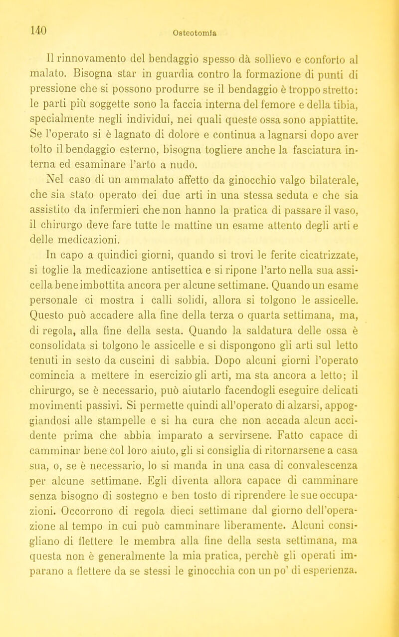 11 rinnovamento del bendaggio spesso dà sollievo e conforto al malato. Bisogna star in guardia contro la formazione di punti di pressione che si possono produrre se il bendaggio è troppo stretto: le parti più soggette sono la faccia interna del femore e della tibia, specialmente negli individui, nei quali queste ossa sono appiattite. Se l'operato si è lagnato di dolore e continua a lagnarsi dopo aver tolto il bendaggio esterno, bisogna togliere anche la fasciatura in- terna ed esaminare l'arto a nudo. Nel caso di un ammalato affetto da ginocchio valgo bilaterale, che sia stato operato dei due arti in una stessa seduta e che sia assistito da infermieri che non hanno la pratica di passare il vaso, il chirurgo deve fare tutte le mattine un esame attento degli arti e delle medicazioni. In capo a quindici giorni, quando si trovi le ferite cicatrizzate, si toglie la medicazione antisettica e si ripone l'arto nella sua assi- cella bene imbottita ancora per alcune settimane. Quando un esame personale ci mostra i calli solidi, allora si tolgono le assicelle. Questo può accadere alla fine della terza o quarta settimana, ma, di regola, alla fine della sesta. Quando la saldatura delle ossa è consolidata si tolgono le assicelle e si dispongono gli arti sul letto tenuti in sesto da cuscini di sabbia. Dopo alcuni giorni l'operato comincia a mettere in esercizio gli arti, ma sta ancora a letto; il chirurgo, se è necessario, può aiutarlo facendogli eseguire delicati movimenti passivi. Si permette quindi all'operato di alzarsi, appog- giandosi alle stampelle e si ha cura che non accada alcun acci- dente prima che abbia imparato a servirsene. Fatto capace di camminar bene col loro aiuto, gli si consiglia di ritornarsene a casa sua, o, se è necessario, lo si manda in una casa di convalescenza per alcune settimane. Egli diventa allora capace di camminare senza bisogno di sostegno e ben tosto di riprendere le sue occupa- zioni. Occorrono di regola dieci settimane dal giorno dell'opera- zione al tempo in cui può camminare liberamente. Alcuni consi- gliano di flettere le membra alla fine della sesta settimana, ma questa non è generalmente la mia pratica, perchè gli operali im- parano a (lettere da se stessi le ginocchia con un po' di esperienza.