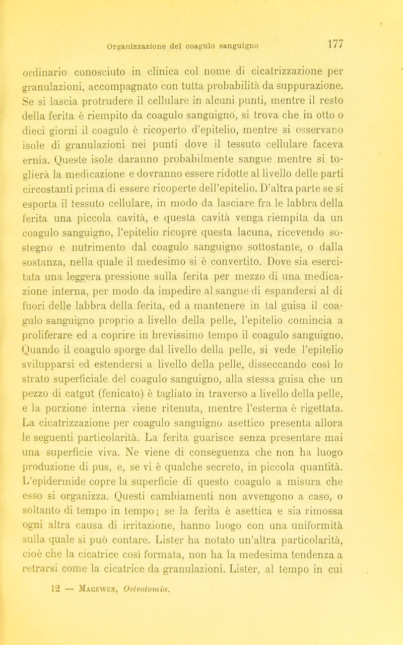 ordinario conosciuto in clinica col nome di cicatrizzazione per granulazioni, accompagnato con tutta probabilità da suppurazione. Se si lascia protrudere il cellulare in alcuni punti, mentre il resto della ferita è riempito da coagulo sanguigno, si trova che in otto o dieci giorni il coagulo è ricoperto d'epitelio, mentre si osservano isole di granulazioni nei punti dove il tessuto cellulare faceva ernia. Queste isole daranno probabilmente sangue mentre si to- glierà la medicazione e dovranno essere ridotte al livello delle parti circostanti prima di essere ricoperte dell'epitelio. D'altra parte se si esporta il tessuto cellulare, in modo da lasciare fra le labbra della ferita una piccola cavità, e questa cavità venga riempita da un coagulo sanguigno, l'epitelio ricopre questa lacuna, ricevendo so- stegno e nutrimento dal coagulo sanguigno sottostante, o dalla sostanza, nella quale il medesimo si è convertito. Dove sia eserci- tata una leggera pressione sulla ferita per mezzo di una medica- zione interna, per modo da impedire al sangue di espandersi al di fuori delle labbra della ferita, ed a mantenere in tal guisa il coa- gulo sanguigno proprio a livello della pelle, l'epitelio comincia a proliferare ed a coprire in brevissimo tempo il coagulo sanguigno. Qilandò il coagulo sporge dal livello della pelle, si vede l'epitelio svilupparsi ed estendersi a livello della pelle, disseccando così lo strato superficiale del coagulo sanguigno, alla stessa guisa che un pezzo di catgut (fenicato) è tagliato in traverso a livello della pelle, e la porzione interna viene ritenuta, mentre l'esterna è rigettata. La cicatrizzazione per coagulo sanguigno asettico presenta allora le seguenti particolarità. La ferita guarisce senza presentare mai una superficie viva. Ne viene di conseguenza che non ha luogo produzione di pus, e, se vi è qualche secreto, in piccola quantità. L'epidermide copre la superficie di questo coagulo a misura che esso si organizza. Questi cambiamenti non avvengono a caso, o soltanto di tempo in tempo; se la ferita è asettica e sia rimossa ogni altra causa di irritazione, hanno luogo con una uniformità sulla quale si può contare. Lister ha notato un'altra particolarità, cioè che la cicatrice così formata, non ha la medesima tendenza a retrarsi come la cicatrice da granulazioni. Lister, al tempo in cui 12 — Macewen, Osteotomia.