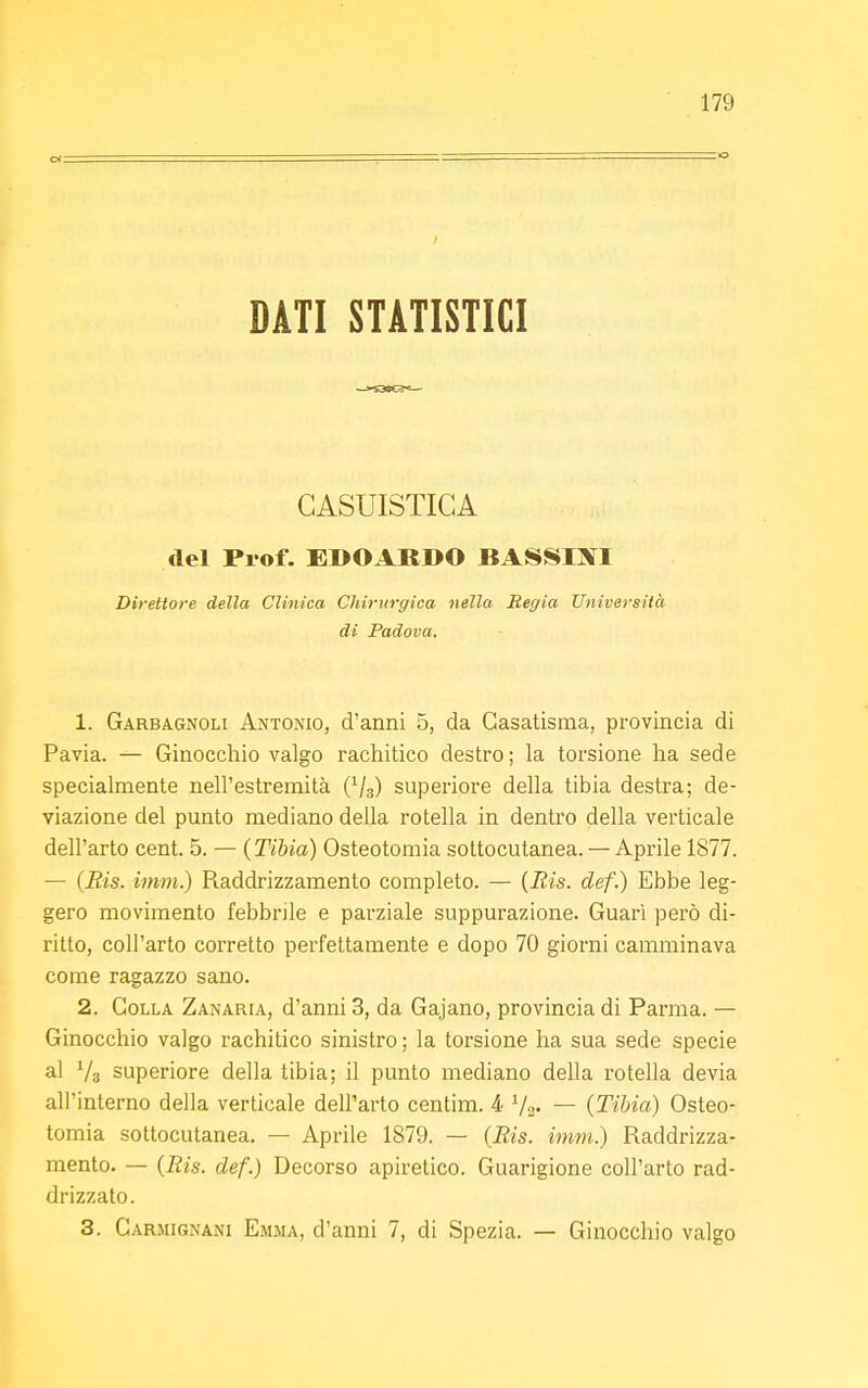 DATI STATISTICI CASUISTICA del Prof. EDOARDO BASSISI Direttore della Clinica Chirurgica nella Regia Università di Padova. 1. Garbagnoli Antonio, d'anni 5, da Casatisma, provincia di Pavia. — Ginocchio valgo rachitico destro ; la torsione ha sede specialmente nell'estremità (V3) superiore della tibia destra; de- viazione del punto mediano della rotella in dentro della verticale dell'arto cent. 5. — (Tibia) Osteotomia sottocutanea. — Aprile 1S77. — (Bis. imm.) Raddrizzamento completo. — (Bis. def.) Ebbe leg- gero movimento febbrile e parziale suppurazione. Guarì però di- ritto, coll'arto corretto perfettamente e dopo 70 giorni camminava come ragazzo sano. 2. Colla Zanaria, d'anni 3, da Gajano, provincia di Parma. — Ginocchio valgo rachitico sinistro ; la torsione ha sua sede specie al V3 superiore della tibia; il punto mediano della rotella devia all'interno della verticale dell'arto centim. 4 Va- — (Tibia) Osteo- tomia sottocutanea. — Aprile 1879. — (Bis. imm.) Raddrizza- mento. — (Bis. def.) Decorso apiretico. Guarigione coll'arto rad- drizzato. 3. Carmignani Emma, d'anni 7, di Spezia. — Ginocchio valgo