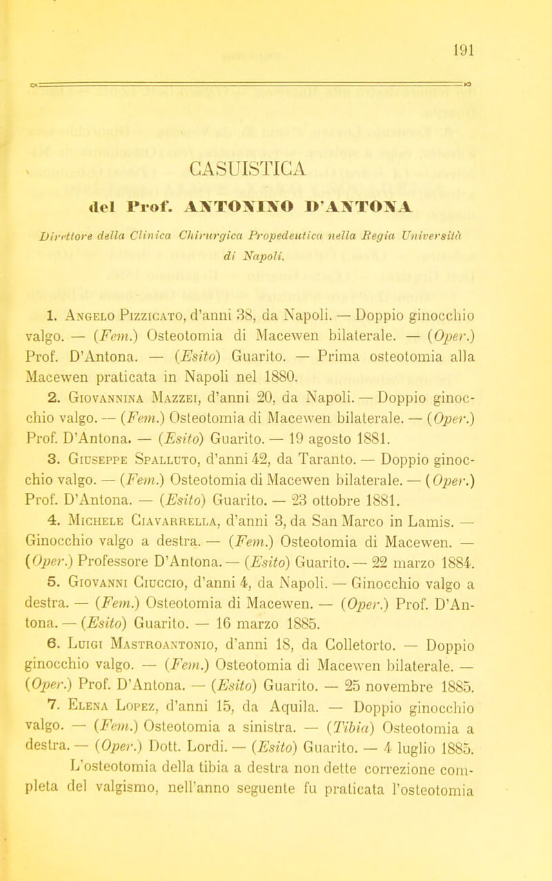 CASUISTICA del Prof. AXTOXIXO D'AJfTOM Direttore della Clinica Chirurgica Propedeutica nella Regia Università di Napoli. 1. Angelo Pizzicato, d'anni 3S, da Napoli. — Doppio ginocchio valgo. — (Fem.) Osteotomia di Macewen bilaterale. — (Oper.) Prof. D'Antona. — (Esito) Guarito. — Prima osteotomia alla Macewen praticata in Napoli nel 1880. 2. Giovannina Mazzei, d'anni 20, da Napoli. — Doppio ginoc- chio valgo. — {Fem.) Osteotomia di Macewen bilaterale. — (Oper.) Prof. D'Antona. — (Esito) Guarito. — 19 agosto 1881. 3. Giuseppe Spalluto, d'anni 42, da Taranto. — Doppio ginoc- chio valgo. — (Fem.) Osteotomia di Macewen bilaterale. — (Oper?) Prof. D'Antona. — (Esito) Guarito. — 23 ottobre 1881. 4. Michele Giavarrella, d'anni 3, da San Marco in Lamis. — Ginocchio valgo a destra. — (Fem.) Osteotomia di Macewen. — (Oper.) Professore D'Antona. — (Esito) Guarito. — 22 marzo 1884. 5. Giovanni Ciuccio, d'anni 4, da Napoli. — Ginocchio valgo a destra. — (Fem.) Osteotomia di Macewen. — (Oper.) Prof. D'An- tona. — (Esito) Guarito. — 16 marzo 1885. 6. Luigi Mastroantonio, d'anni 18, da Golletorto. — Doppio ginocchio valgo. — (Fem.) Osteotomia di Macewen bilaterale. — (Oper.) Prof. D'Antona. — (Esito) Guarito. — 25 novembre 1885. 7. Elena Lopez, d'anni 15, da Aquila. — Doppio ginocchio valgo. — (Fem.) Osteotomia a sinistra. — (Tibia) Osteotomia a destra. — (Oper.) Dott. Lordi. — (Esito) Guarito. — 4 luglio 1885. L'osteotomia della tibia a destra non dette correzione com- pleta del valgismo, nell'anno seguente fu praticata l'osteotomia