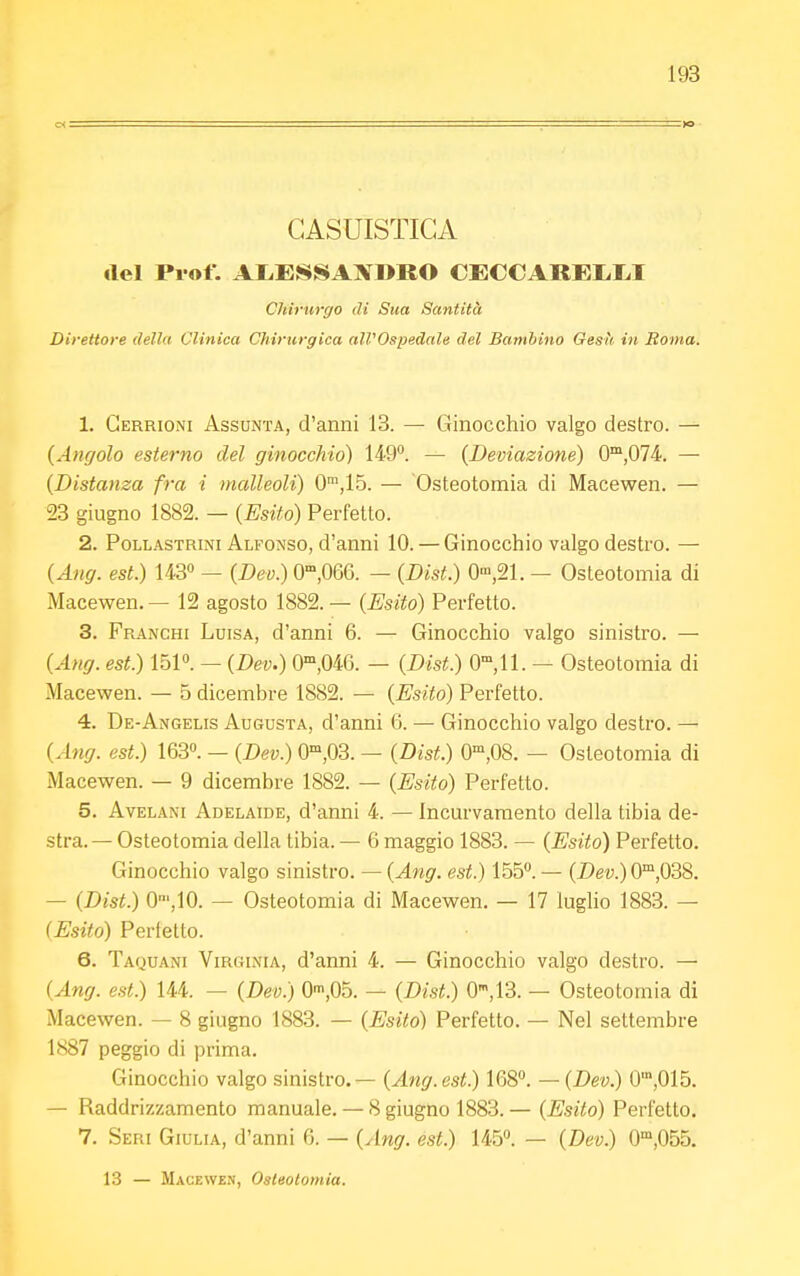 CASUISTICA del Prof. ALESSANDRO CECCAREIiM Cliirurgo ili Sua Santità Direttore della Clinica Chirurgica all'Ospedale del Bambino Gesti in Roma. 1. Gerrioni Assunta, d'anni 13. — Ginocchio valgo destro. — (Angolo esterno del ginocchio) 149°. — (Deviazione) 0m,074. — (Distanza fra i malleoli) 0m,15. — Osteotomia di Macewen. — 23 giugno 1882. — (Esito) Perfetto. 2. Pollastrini Alfonso, d'anni 10. — Ginocchio valgo destro. — (Ang. est.) 143° — (Dev.) 0m,0G6. — (Disi.) 0m,21. — Osteotomia di Macewen. — 12 agosto 1882. — (Esito) Perfetto. 3. Franchi Luisa, d'anni 6. — Ginocchio valgo sinistro. — (Ang. est.) 151°. — (Dev.) 0m,046. — (Dist.) 0m,ll. — Osteotomia di Macewen. — 5 dicembre 1882. — (Esito) Perfetto. 4. De-Angelis Augusta, d'anni 6. — Ginocchio valgo destro. — (Ang. est.) 163°. — (Dev.) 0m,03. — (Dist.) 0m,08. — Osteotomia di Macewen. — 9 dicembre 1882. — (Esito) Perfetto. 5. Avelani Adelaide, d'anni 4. — Incurvamento della tibia de- stra.— Osteotomia della tibia. — 6 maggio 1883. — (Esito) Perfetto. Ginocchio valgo sinistro. — (Ang. est.) 155°.— (Dev.) 0m,038. - (Dist.) 0',10. — Osteotomia di Macewen. — 17 luglio 1883. — (Esito) Perfetto. 6. Taouani Virginia, d'anni 4. — Ginocchio valgo destro. — (Ang. est.) 144. — (Dev.) 0m,05. — (Dist.) 0m,13. — Osteotomia di Macewen. — 8 giugno 1883. — (Esito) Perfetto. — Nel settembre 1S87 peggio di prima. Ginocchio valgo sinistro. — (Ang. est.) 168°. — (Dev.) 0',015. — Raddrizzamento manuale. — 8 giugno 1883. — (Esito) Perfetto. 7. Seri Giulia, d'anni (>. — (Ang. est.) 145°. — (Dev.) 0m,055. 13 — Macewen, Osteotomia.