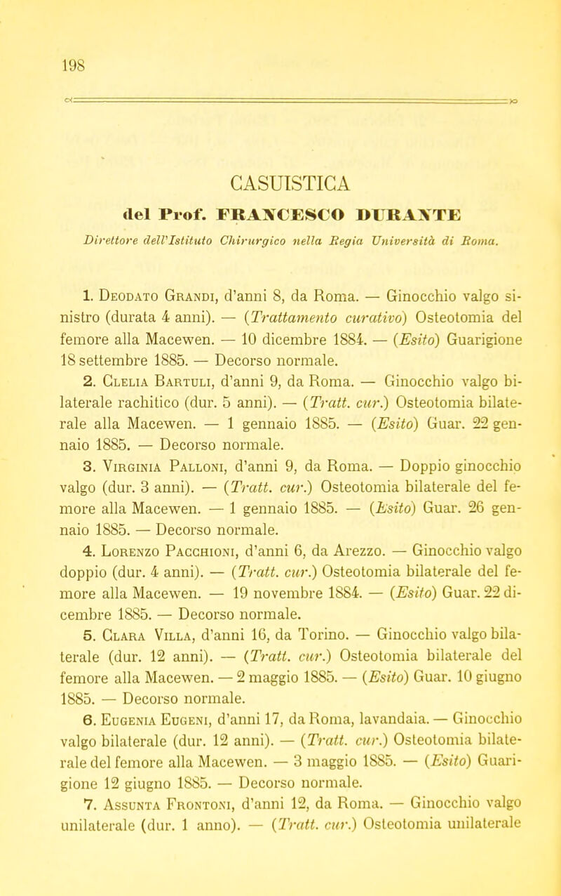 GASUISTIGA del Prof. FRANCESCO DURANTE Direttore dell'Istituto Chirurgico nella Regia Università di Roma. 1. Deodato Grandi, d'anni 8, da Roma. — Ginocchio valgo si- nistro (durata 4 anni). — {Trattamento curativo) Osteotomia del femore alla Macewen. — 10 dicembre 1884. — {Esito) Guarigione 18 settembre 1885. — Decorso normale. 2. Clelia Bartuli, d'anni 9, da Roma. — Ginocchio valgo bi- laterale rachitico (dur. 5 anni). — {Tratt. cur) Osteotomia bilate- rale alla Macewen. — 1 gennaio 1885. — {Esito) Guar. 22 gen- naio 1885. — Decorso normale. 3. Virginia Palloni, d'anni 9, da Roma. — Doppio ginocchio valgo (dur. 3 anni). — {Tratt. cur.) Osteotomia bilaterale del fe- more alla Macewen. — 1 gennaio 1885. — {Esito) Guar. 26 gen- naio 1885. — Decorso normale. 4. Lorenzo Pacchioni, d'anni 6, da Arezzo. — Ginocchio valgo doppio (dur. 4 anni). — {Tratt. cur.) Osteotomia bilaterale del fe- more alla Macewen. — 19 novembre 1884. — (Esito) Guar. 22 di- cembre 1885. — Decorso normale. 5. Clara Villa, d'anni 16, da Torino. — Ginocchio valgo bila- terale (dur. 12 anni). — (Tratt. cur.) Osteotomia bilaterale del femore alla Macewen. — 2 maggio 1885. — (Esito) Guar. 10 giugno 1885. — Decorso normale. 6. Eugenia Eugeni, d'anni 17, da Roma, lavandaia. — Ginocchio valgo bilaterale (dur. 12 anni). — (Tratt. cur.) Osteotomia bilate- rale del femore alla Macewen. — 3 maggio 1SS5. — (Esito) Guari- gione 12 giugno 1885. — Decorso normale. 7. Assunta Frontoni, d'anni 12, da Roma. — Ginocchio valgo unilaterale (dur. 1 anno). — (Tratt. cur.) Osteotomia unilaterale