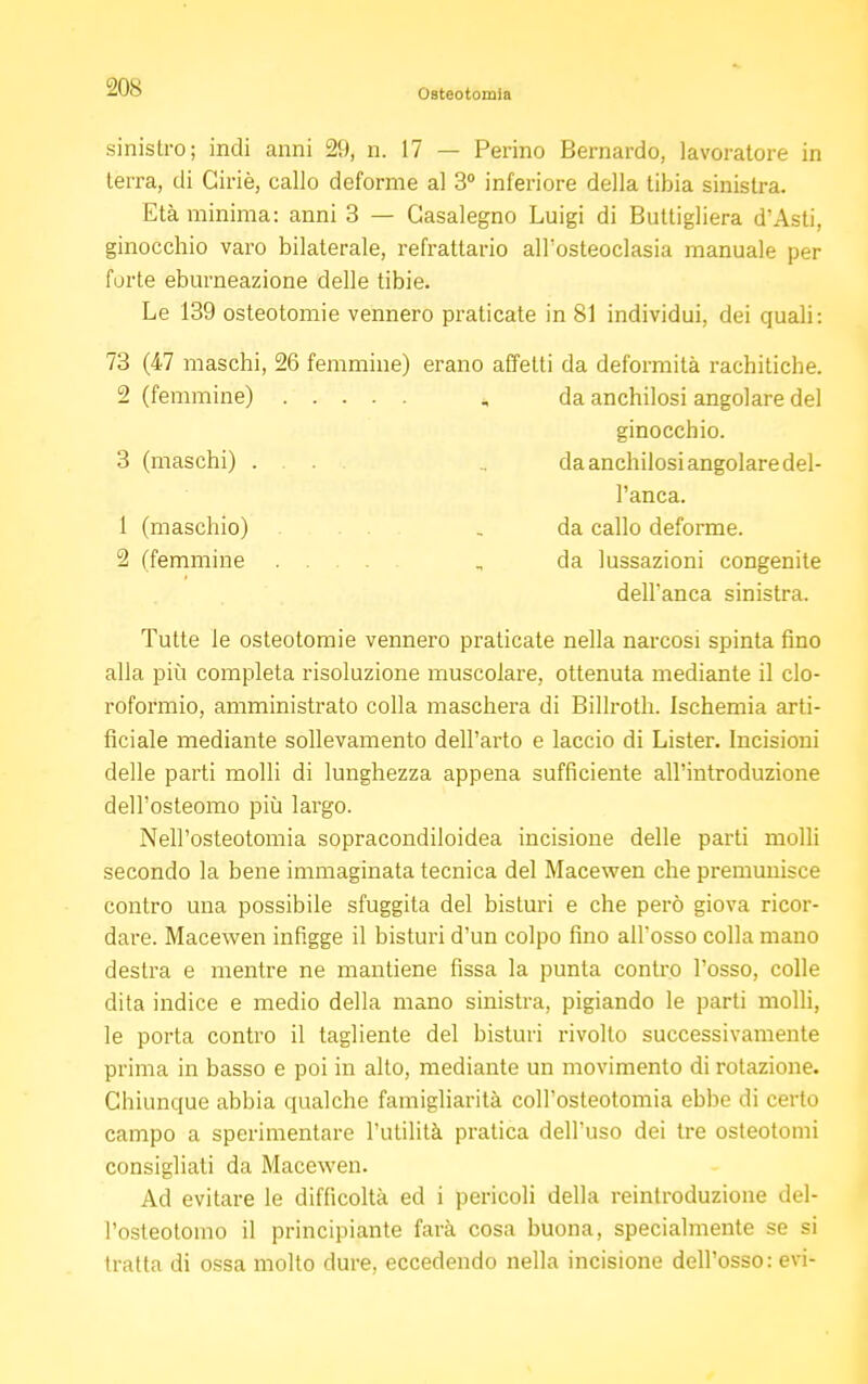 Osteotomia sinistro; indi anni 29, n. 17 — Perino Bernardo, lavoratore in terra, di Giriè, callo deforme al 3° inferiore della tibia sinistra. Età minima: anni 3 — Gasalegno Luigi di Bultigliera d'Asti, ginocchio varo bilaterale, refrattario all'osteoclasia manuale per forte eburneazione delle tibie. Le 139 osteotomie vennero praticate in 81 individui, dei quali: 73 (47 maschi, 26 femmine) erano affetti da deformità rachitiche. 2 (femmine) ,, da anchilosi angolare del ginocchio. 3 (maschi) .... , da anchilosi angolare del- l'anca. 1 (maschio) _ da callo deforme. 2 (femmine .... „ da lussazioni congenite dell'anca sinistra. Tutte le osteotomie vennero praticate nella narcosi spinta fino alla più completa risoluzione muscolare, ottenuta mediante il clo- roformio, amministrato colla maschera di Billroth. Ischemia arti- ficiale mediante sollevamento dell'arto e laccio di Lister. Incisioni delle parti molli di lunghezza appena sufficiente all'introduzione dell'osteomo più largo. Nell'osteotomia sopracondiloidea incisione delle parti molli secondo la bene immaginata tecnica del Macewen che premunisce contro una possibile sfuggita del bisturi e che però giova ricor- dare. Macewen infigge il bisturi d'un colpo fino alFosso colla mano destra e mentre ne mantiene fissa la punta contro l'osso, colle dita indice e medio della mano sinistra, pigiando le parti molli, le porta contro il tagliente del bisturi rivolto successivamente prima in basso e poi in alto, mediante un movimento di rotazione. Chiunque abbia qualche famigliarità coll'osteotomia ebbe di certo campo a sperimentare l'utilità pratica dell'uso dei tre osteotonh consigliati da Macewen. Ad evitare le difficoltà ed i pericoli della reinlroduzione del- l'osteotoino il principiante farà cosa buona, specialmente se si tratta di ossa molto dure, eccedendo nella incisione dell'osso: evi-