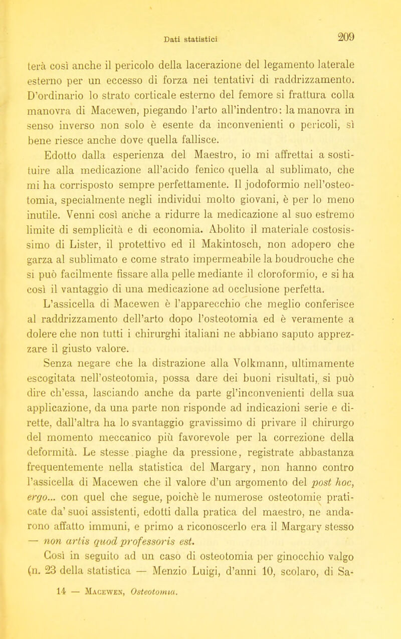 terà così anche il pericolo della lacerazione del legamento laterale esterno per un eccesso di forza nei tentativi di raddrizzamento. D'ordinario lo strato corticale esterno del femore si frattura colla manovra di Macewen, piegando l'arto all'indentro: la manovra in senso inverso non solo è esente da inconvenienti o pericoli, sì bene riesce anche dove quella fallisce. Edotto dalla esperienza del Maestro, io mi affrettai a sosti- tuire alla medicazione all'acido fenico quella al sublimato, che mi ha corrisposto sempre perfettamente. Il jodoformio nell'osteo- tomia, specialmente negli individui molto giovani, è per lo meno inutile. Venni così anche a ridurre la medicazione al suo estremo limite di semplicità e di economia. Abolito il materiale costosis- simo di Lister, il protettivo ed il Makintosch, non adopero che garza al sublimato e come strato impermeabile la boudrouche che si può facilmente fissare alla pelle mediante il cloroformio, e si ha così il vantaggio di una medicazione ad occlusione perfetta. L'assicella di Macewen è l'apparecchio che meglio conferisce al raddrizzamento dell'arto dopo l'osteotomia ed è veramente a dolere che non tutti i chirurghi italiani ne abbiano saputo apprez- zare il giusto valore. Senza negare che la distrazione alla Volkmann, ultimamente escogitata nell'osteotomia, possa dare dei buoni risultati, si può dire ch'essa, lasciando anche da parte gl'inconvenienti della sua applicazione, da una parte non risponde ad indicazioni serie e di- rette, dall'altra ha lo svantaggio gravissimo di privare il chirurgo del momento meccanico più favorevole per la correzione della deformità. Le stesse piaghe da pressione, registrate abbastanza frequentemente nella statistica del Margary, non hanno contro l'assicella di Macewen che il valore d'un argomento del post hoc, ergo... con quel che segue, poiché le numerose osteotomie prati- cate da' suoi assistenti, edotti dalla pratica del maestro, ne anda- rono affatto immuni, e primo a riconoscerlo era il Margary stesso — non artis quodprofessoris est. Cosi in seguito ad un caso di osteotomia per ginocchio vulgo (n. 23 della statistica — Menzio Luigi, d'anni 10, scolaro, di Sa- 14 — Macewen, Osteotomia.