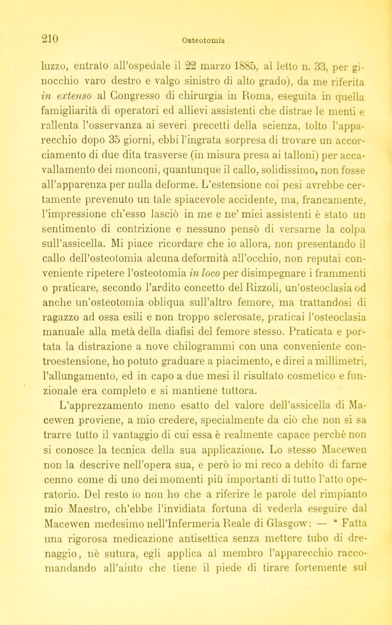 luzzo, entralo all'ospedale il 22 marzo 1885, al letto n. 33, per gi- nocchio varo destro e valgo sinistro di allo grado), da me riferita in extenso al Congresso di chirurgia in Roma, eseguita in quella famigliarità di operatori ed allievi assistenti che distrae le menti e rallenta l'osservanza ai severi precetti della scienza, tolto l'appa- recchio dopo 35 giorni, ebbi l'ingrata sorpresa di trovare un accor- ciamento di due dita trasverse (in misura presa ai talloni) per acca- vallamento dei monconi, quantunque il callo, solidissimo, non fosse all'apparenza per nulla deforme. L'estensione coi pesi avrebbe cer- tamente prevenuto un tale spiacevole accidente, ma, francamente, l'impressione ch'esso lasciò in me e ne' miei assistenti è stato un sentimento di contrizione e nessuno pensò di versarne la colpa sull'assicella. Mi piace ricordare che io allora, non presentando il callo dell'osteotomia alcuna deformità all'occhio, non reputai con- veniente ripetere l'osteotomia in loco per disimpegnare i frammenti o praticare, secondo l'ardito concetto del Rizzoli, un'osteoclasia od anche un'osteotomia obliqua sull'altro femore, ma trattandosi di ragazzo ad ossa esili e non troppo sclerosate, praticai l'osteoclasia manuale alla metà della diansi del femore stesso. Praticata e por- tata la distrazione a nove chilogrammi con una conveniente con- troestensione, ho potuto graduare a piacimento, e direi a millimetri, l'allungamento, ed in capo a due mesi il risultato cosmetico e fun- zionale era completo e si mantiene tuttora. L'apprezzamento meno esatto del valore dell'assicella di Ma- cewen proviene, a mio credere, specialmente da ciò che non si sa trarre tutto il vantaggio di cui essa è realmente capace perchè non si conosce la tecnica della sua applicazione. Lo stesso Macewen non la descrive nell'opera sua, e però io mi reco a debito di farne cenno come di uno dei momenti più importanti di tutto l'atto ope- ratorio. Del resto io non ho che a riferire le parole del rimpianto mio Maestro, ch'ebbe l'invidiata fortuna di vederla eseguire dal Macewen medesimo nell'Infermeria Reale di Glasgow: — * -Fatta una rigorosa medicazione antisettica senza mettere tubo di dre- naggio, nò sutura, egli applica al membro l'apparecchio racco- mandando all'aiuto che tiene il piede di tirare fortemente sui