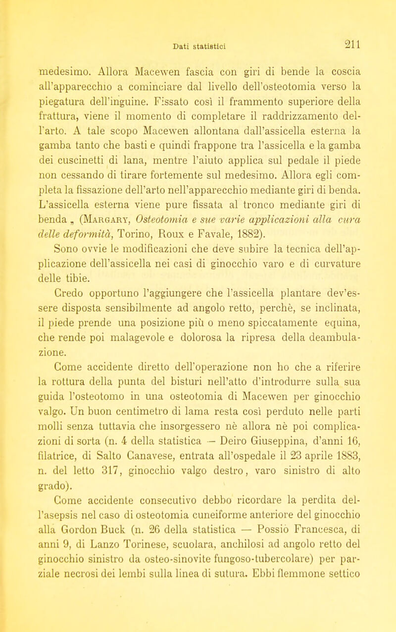 medesimo. Allora Macewen fascia con giri di bende la coscia all'apparecchio a cominciare dal livello dell'osteotomia verso la piegatura dell'inguine. Fissato così il frammento superiore della frattura, viene il momento di completare il raddrizzamento del- l'arto. A tale scopo Macewen allontana dall'assicella esterna la gamba tanto che basti e quindi frappone tra l'assicella e la gamba dei cuscinetti di lana, mentre l'aiuto applica sul pedale il piede non cessando di tirare fortemente sul medesimo. Allora egli com- pleta la fissazione dell'arto nell'apparecchio mediante giri di benda. L'assicella esterna viene pure fissata al tronco mediante giri di benda „ (Margary, Osteotomia e sue varie applicazioni alla mira delle deformità, Torino, Roux e Favale, 1882). Sono ovvie le modificazioni che deve subire la tecnica dell'ap- plicazione dell'assicella nei casi di ginocchio varo e di curvature delle tibie. Credo opportuno l'aggiungere che l'assicella plantare dev'es- sere disposta sensibilmente ad angolo retto, perchè, se inclinata, il piede prende una posizione più o meno spiccatamente equina, che rende poi malagevole e dolorosa la ripresa della deambula- zione. Come accidente diretto dell'operazione non ho che a riferire la rottura della punta del bisturi nell'atto d'introdurre sulla sua guida l'osteotomo in una osteotomia di Macewen per ginocchio valgo. Un buon centimetro di lama resta così perduto nelle parti molli senza tuttavia che insorgessero nè allora nè poi complica- zioni di sorta (n. 4 della statistica — Deiro Giuseppina, d'anni 16, filatrice, di Salto Canavese, entrata all'ospedale il 23 aprile 1883, n. del letto 317, ginocchio valgo destro, varo sinistro di alto grado). Come accidente consecutivo debbo ricordare la perdita del- l'asepsis nel caso di osteotomia cuneiforme anteriore del ginocchio alla Gordon Buck (n. 26 della statistica — Possio Francesca, di anni 9, di Lanzo Torinese, scuoiara, anchilosi ad angolo retto del ginocchio sinistro da osteo-sinovite fungoso-tubercolare) per par- ziale necrosi dei lembi sulla linea di sutura. Ebbi flemmone settico