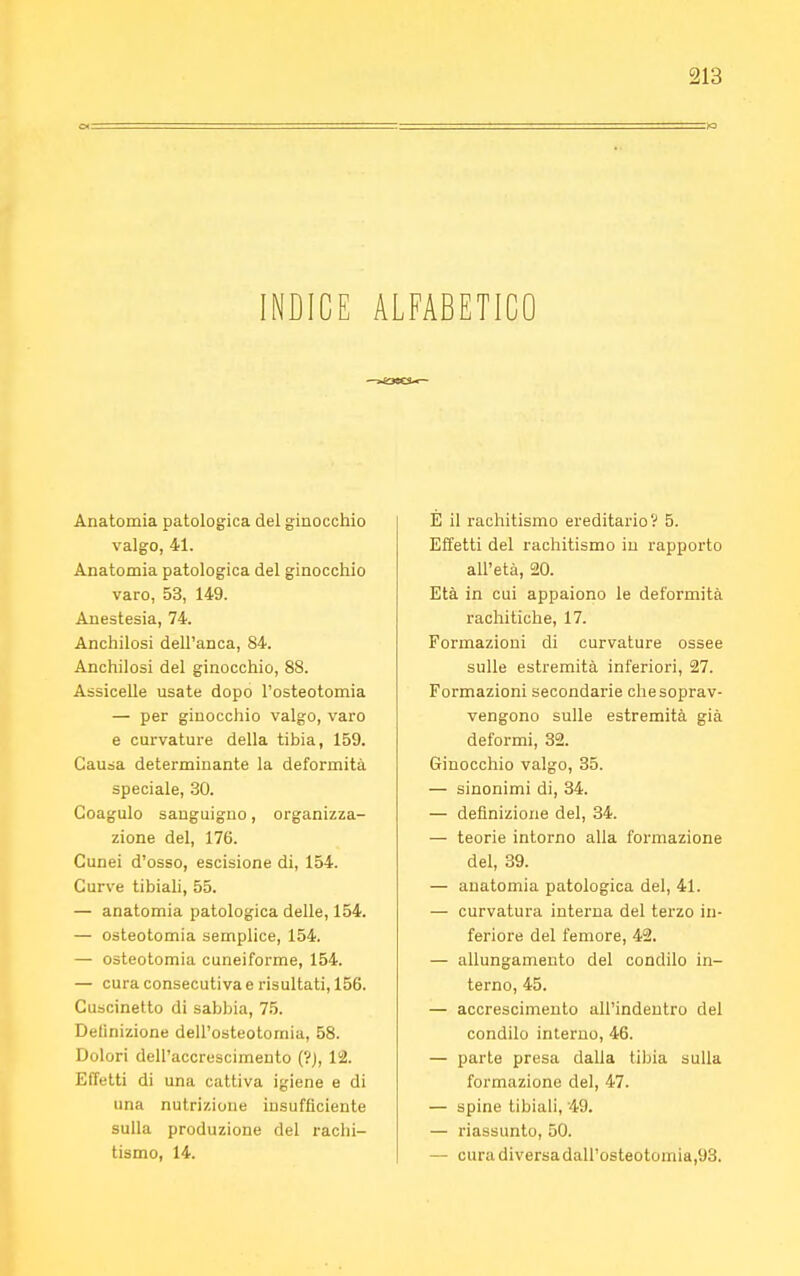 INDICE ALFABETICO Anatomia patologica del ginocchio valgo, 41. Anatomia patologica del ginocchio varo, 53, 149. Anestesia, 74. Anchilosi dell'anca, 84. Anchilosi del ginocchio, 88. Assicelle usate dopo l'osteotomia — per ginocchio valgo, varo e curvature della tibia, 159. Causa determinante la deformità speciale, 30. Coagulo sanguigno, organizza- zione del, 176. Cunei d'osso, escisione di, 154. Curve tibiali, 55. — anatomia patologica delle, 154. — osteotomia semplice, 154. — osteotomia cuneiforme, 154. — cura consecutiva e risultati, 156. Cuscinetto di sabbia, 75. Definizione dell'osteotomia, 58. Dolori dell'accrescimento (?), 12. Effetti di una cattiva igiene e di una nutrizione insufficiente sulla produzione del rachi- tismo, 14. È il rachitismo ereditario? 5. Effetti del rachitismo in rapporto all'età, 20. Età in cui appaiono le deformità rachitiche, 17. Formazioni di curvature ossee sulle estremità inferiori, 27. Formazioni secondarie che soprav- vengono sulle estremità già deformi, 32. Ginocchio valgo, 35. — sinonimi di, 34. — definizione del, 34. — teorie intorno alla formazione del, 39. — anatomia patologica del, 41. — curvatura interna del terzo in- feriore del femore, 42. — allungamento del condilo in- terno, 45. — accrescimento all'indentro del condilo interno, 46. — parte presa dalia tibia sulla formazione del, 47. — spine tibiali, 49. — riassunto, 50. — curadiversadall'osteotomia,93.