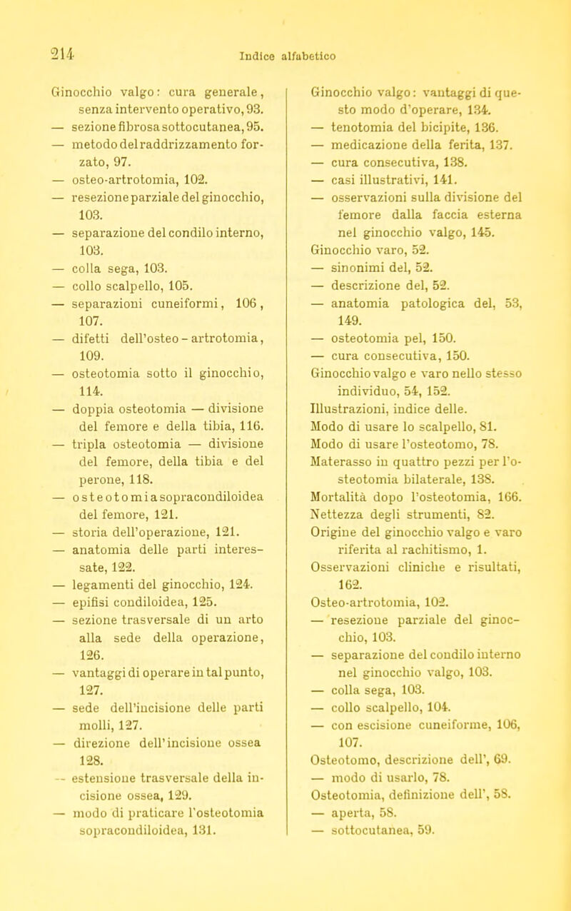 inocchio valgo: cura generale, senza intervento operativo, 93. sezione fibrosa sottocutanea, 95. metodo del raddrizzamento for- zato, 97. osteo-artrotomia, 102. resezione parziale del ginocchio, 103. separazione del condilo interno, 103. colla sega, 103. collo scalpello, 105. separazioni cuneiformi, 106 , 107. difetti dell'osteo - artrotomia, 109. osteotomia sotto il ginocchio, 114. — doppia osteotomia — divisione del femore e della tibia, 116. — tripla osteotomia — divisione del femore, della tibia e del perone, 118. — osteotomiasopracondiloidea del femore, 121. — storia dell'operazione, 121. — anatomia delle parti interes- sate, 122. — legamenti del ginocchio, 124. — epifisi condiloidea, 125. — sezione trasversale di un arto alla sede della operazione, 126. — vantaggi di operare in tal punto, 127. — sede dell'incisione delle parti molli, 127. — direzione dell'incisione ossea 128. — estensione trasversale della in- cisione ossea, 129. — modo di praticare l'osteotomia sopracoudiloidea, 131. Ginocchio valgo : vantaggi di que- sto modo d'operare, 134. — tenotomia del bicipite, 136. — medicazione della ferita, 137. — cura consecutiva, 138. — casi illustrativi, 141. — osservazioni sulla divisione del femore dalla faccia esterna nel ginocchio valgo, 145. Ginocchio varo, 52. — sinonimi del, 52. — descrizione del, 52. — anatomia patologica del, 53, 149. — osteotomia pel, 150. — cura consecutiva, 150. Ginocchio valgo e varo nello stesso individuo, 54, 152. Illustrazioni, indice delle. Modo di usare lo scalpello, 81. Modo di usare l'osteotomo, 78. Materasso in quattro pezzi perTo- steotomia bilaterale, 138. Mortalità dopo l'osteotomia, 166. Nettezza degli strumenti, 82. Origine del ginocchio valgo e varo riferita al rachitismo, 1. Osservazioni cliniche e risultati, 162. Osteo-artrotomia, 102. — resezione parziale del ginoc- chio, 103. — separazione del condilo interno nel ginocchio valgo, 103. — colla sega, 103. — collo scalpello, 104. — con escisione cuneiforme, 106, 107. Osteotomo, descrizione dell', 69. — modo di usarlo, 78. Osteotomia, definizione dell', 58. — aperta, 58. — sottocutanea, 59.
