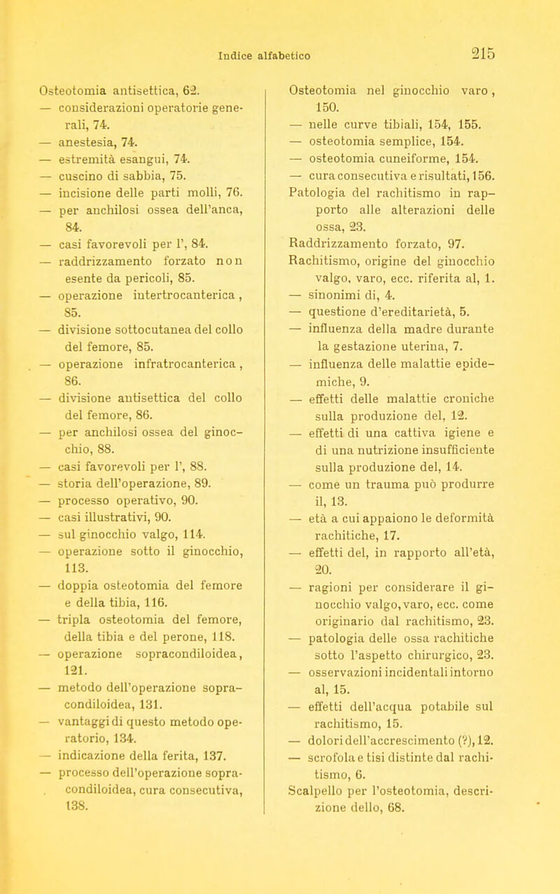 Osteotomia antisettica, 62. — considerazioni operatorie gene- rali, 74. — anestesia, 74. — estremità esangui, 74. — cuscino di sabbia, 75. — incisione delle parti molli, 76. — per anchilosi ossea dell'anca, 84. — casi favorevoli per F, 84. — raddrizzamento forzato non esente da pericoli, 85. — operazione intertrocanterica, 85. — divisione sottocutanea del collo del femore, 85. — operazione infratrocanterica, 86. — divisione antisettica del collo del femore, 86. — per anchilosi ossea del ginoc- chio, 88. — casi favorevoli per 1', 88. — storia dell'operazione, 89. — processo operativo, 90. — casi illustrativi, 90. — sul ginocchio valgo, 114. — operazione sotto il ginocchio, 113. — doppia osteotomia del femore e della tibia, 116. — tripla osteotomia del femore, della tibia e del perone, 118. — operazione sopracondiloidea, 121. — metodo dell'operazione sopra- condiloidea, 131. — vantaggi di questo metodo ope- ratorio, 134. — indicazione della ferita, 137. — processo dell'operazione sopra- condiloidea, cura consecutiva, 13S. Osteotomia nel ginocchio varo, 150. — nelle curve tibiali, 154, 155. — osteotomia semplice, 154. — osteotomia cuneiforme, 154. — cura consecutiva e risultati, 156. Patologia del rachitismo in rap- porto alle alterazioni delle ossa, 23. Raddrizzamento forzato, 97. Rachitismo, origine del ginocchio valgo, varo, ecc. riferita al, 1. — sinonimi di, 4. — questione d'ereditarietà, 5. — influenza della madre durante la gestazione uterina, 7. — influenza delle malattie epide- miche, 9. — effetti delle malattie croniche sulla produzione del, 12. — effetti di una cattiva igiene e di una nutrizione insufficiente sulla produzione del, 14. — come un trauma può produrre il, 13. — età a cui appaiono le deformità rachitiche, 17. — effetti del, in rapporto all'età, 20. — ragioni per considerare il gi- nocchio valgo, varo, ecc. come originario dal rachitismo, 23. — patologia delle ossa rachitiche sotto l'aspetto chirurgico, 23. — osservazioni incidentali intorno al, 15. — effetti dell'acqua potabile sul rachitismo, 15. — dolori dell'accrescimento ('0,12. — scrofola e tisi distinte dal rachi- tismo, 6. Scalpello per l'osteotomia, descri- zione dello, 68.