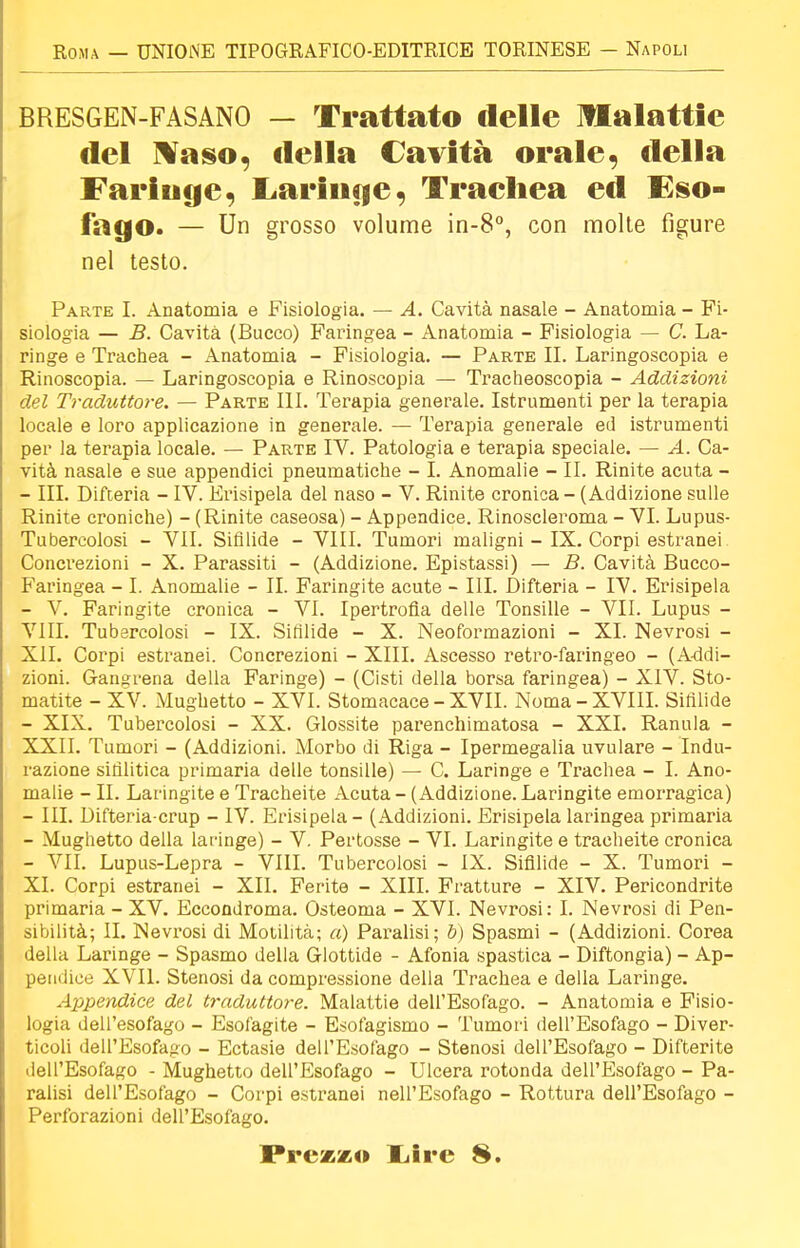 BRESGEN-FASANO — Trattato delle malattie del Naso, della Cavità orale « della Faringe, Laringe, Trachea ed Eso- fago. — Un grosso volume in-8°, con molte figure nel testo. Parte I. Anatomia e Fisiologia. — A. Cavità nasale - Anatomia - Fi- siologia — B. Cavità (Bucco) Faringea - Anatomia - Fisiologia — C. La- ringe e Trachea - Anatomia - Fisiologia. — Parte II. Laringoscopia e Rinoscopia. — Laringoscopia e Rinoscopia — Tracheoscopia - Addizioni del Traduttore. — Parte III. Terapia generale. Istrumenti per la terapia locale e loro applicazione in generale. — Terapia generale ed istrumenti per la terapia locale. — Parte IV. Patologia e terapia speciale. — A. Ca- vità nasale e sue appendici pneumatiche - I. Anomalie - II. Rinite acuta - - III. Difteria - IV. Erisipela del naso - V. Rinite cronica - (Addizione sulle Rinite croniche) - (Rinite caseosa) - Appendice. Rinoscleroma - VI. Lupus- Tubercolosi - VII. Sifilide - VIII. Tumori maligni - IX. Corpi estranei Concrezioni - X. Parassiti - (Addizione. Epistassi) — B. Cavità Bucco- Faringea - I. Anomalie - IL Faringite acute - III. Difteria - IV. Erisipela - V. Faringite cronica - VI. Ipertrofia delle Tonsille - VII. Lupus - VIII. Tubercolosi - IX. Sifilide - X. Neoformazioni - XI. Nevrosi - XII. Corpi estranei. Concrezioni - XIII. Ascesso retro-faringeo - (Addi- zioni. Gangrena della Faringe) - (Cisti della borsa faringea) - XIV. Sto- matite - XV. Mughetto - XVI. Stomacace - XVII. Noma-XVIII. Sifilide - XIX. Tubercolosi - XX. Glossite parenchimatosa - XXL Ramila - XXII. Tumori - (Addizioni. Morbo di Riga - Ipermegalia uvulare - Indu- razione sifilitica primaria delle tonsille) — C. Laringe e Trachea - I. Ano- malie - IL Laringite e Tracheite Acuta - (Addizione. Laringite emorragica) - III. Difteria-crup - IV. Erisipela - (Addizioni. Erisipela laringea primaria - Mughetto della laringe) - V. Pertosse - VI. Laringite e tracheite cronica - VII. Lupus-Lepra - VIII. Tubercolosi - IX. Sifilide - X. Tumori - XI. Corpi estranei - XII. Ferite - XIII. Fratture - XIV. Pericondrite primaria - XV. Eccondroma. Osteoma - XVI. Nevrosi: I. Nevrosi di Pen- sibilità; IL Nevrosi di Motilità; a) Paralisi; b) Spasmi - (Addizioni. Corea della Laringe - Spasmo della Glottide - Afonia spastica - Diftongia) - Ap- pendice XVII. Stenosi da compressione della Trachea e della Laringe. Appendice del traduttore. Malattie dell'Esofago. - Anatomia e Fisio- logia dell'esofago - Esofagite - Esofagismo - Tumori dell'Esofago - Diver- ticoli dell'Esofago - Ectasie dell'Esofago - Stenosi dell'Esofago - Difterite dell'Esofago - Mughetto dell'Esofago - Ulcera rotonda dell'Esofago - Pa- ralisi dell'Esofago - Corpi estranei nell'Esofago - Rottura dell'Esofago - Perforazioni dell'Esofago. Prezzo liire 8.