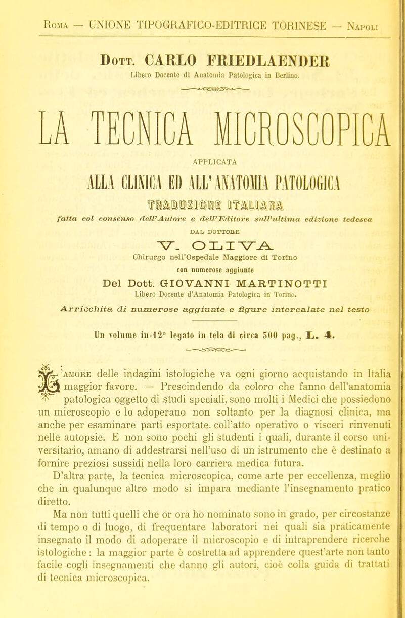 Dott. CARLO FRIEDLAENDEK Libero Docente di Anatomia Patologica in Berlino. A TECNICA M PI uOPICA APPLICATA ALLA CLINICA ED ALL'ANATOMIA PATOLOGICA ?MBQgioat miun fatta col consenso dell'Autore e dell'Editore sull'ultima edizione tedesca DAL DOTIOBE ~\r. OLIVA Chirurgo nell'Ospedale Maggiore di Torino con numerose aggiunte Del Dott. GIOVANNI MAR TI NOTTI Libero Docente d'Anatomia Patologica in Torino. Arricchita di numerose aggiunte e figure intercalate nel testo Un volume iu-12° legato in tela di circa 500 pag., Li. 4. • 'amore delle indagini istologiche va ogni giorno acquistando in Italia yiftgft maggior favore. — Prescindendo da coloro che fanno dell'anatomia patologica oggetto di studi speciali, sono molti i Medici che possiedono un microscopio e lo adoperano non soltanto per la diagnosi clinica, ma anche per esaminare parti esportate, coll'atto operativo o visceri rinvenuti nelle autopsie. E non sono pochi gli studenti i quali, durante il corso uni- versitario, amano di addestrarsi nell'uso di un istrumento che è destinato a fornire preziosi sussidi nella loro carriera medica futura. D'altra parte, la tecnica microscopica, come arte per eccellenza, meglio che in qualunque altro modo si impara mediante l'insegnamento pratico diretto. Ma non lutti quelli che or ora ho nominalo sono in grado, per circostanze di tempo o di luogo, di frequentare laboratori nei quali sia praticamente insegnato il modo di adoperare il microscopio e di intraprendere ricerche istologiche : la maggior parte è costretta ad apprendere quest'arte non tanto facile cogli insegnamenti che danno gli autori, cioè colla guida di trattati di tecnica microscopica.