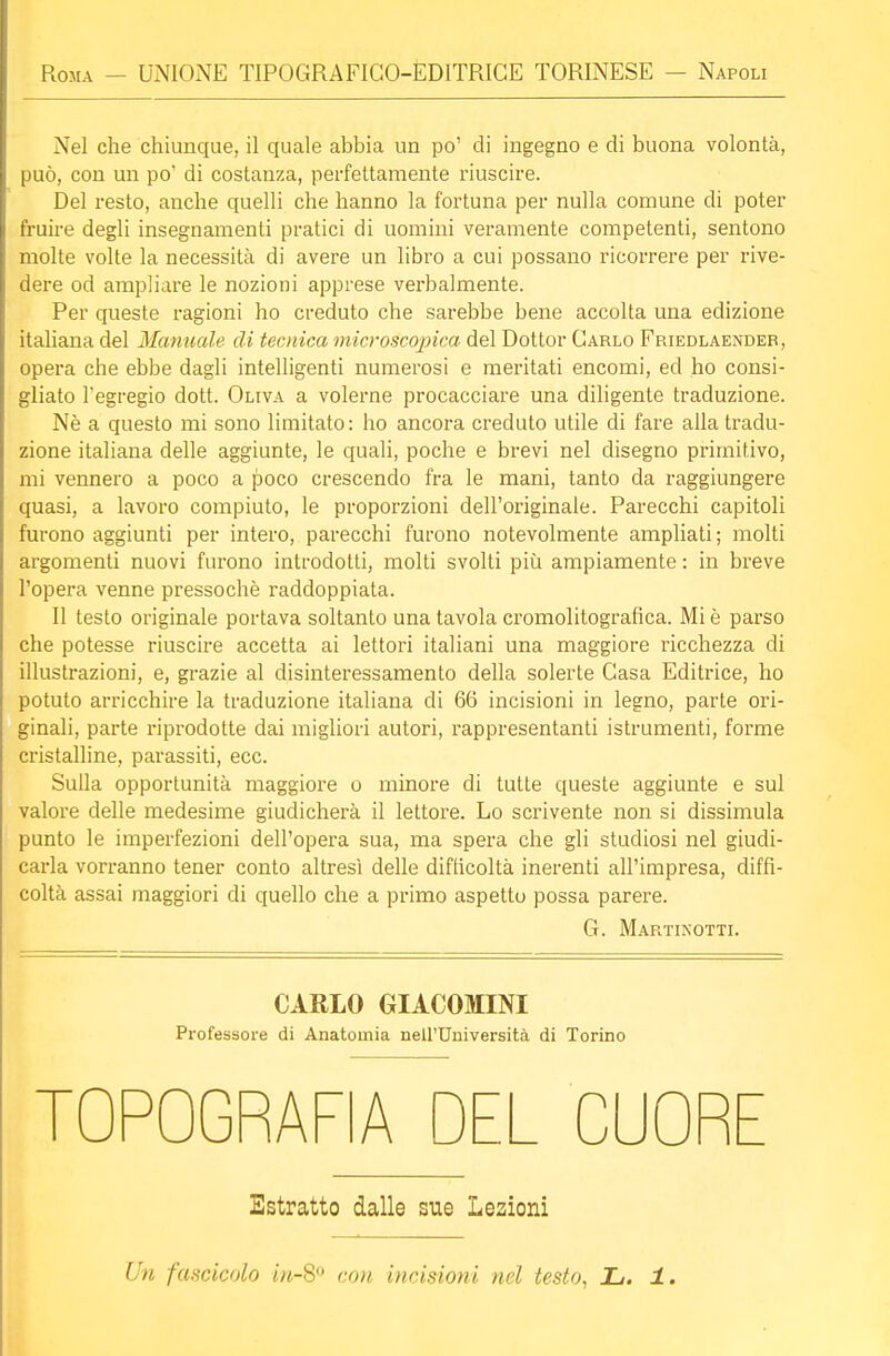 Nel che chiunque, il quale abbia un po' di ingegno e di buona volontà, può, con un po' di costanza, perfettamente riuscire. Del resto, anche quelli che hanno la fortuna per nulla comune di poter fruire degli insegnamenti pratici di uomini veramente competenti, sentono molte volte la necessità di avere un libro a cui possano ricorrere per rive- dere od ampliare le nozioni apprese verbalmente. Per queste ragioni ho creduto che sarebbe bene accolta una edizione italiana del Manuale di tecnica microscopica del Dottor Garlo Friedlaendeb, opera che ebbe dagli intelligenti numerosi e meritati encomi, ed ho consi- gliato l'egregio dott. Oliva a volerne procacciare una diligente traduzione. Nè a questo mi sono limitato: ho ancora creduto utile di fare alla tradu- zione italiana delle aggiunte, le quali, poche e brevi nel disegno primitivo, mi vennero a poco a poco crescendo fra le mani, tanto da raggiungere quasi, a lavoro compiuto, le proporzioni dell'originale. Parecchi capitoli furono aggiunti per intero, parecchi furono notevolmente ampliati; molti argomenti nuovi furono introdotti, molti svolti più ampiamente : in breve l'opera venne pressoché raddoppiata. Il testo originale portava soltanto una tavola cromolitografica. Mi è parso che potesse riuscire accetta ai lettori italiani una maggiore ricchezza di illustrazioni, e, grazie al disinteressamento della solerte Gasa Editrice, ho potuto arricchire la traduzione italiana di 66 incisioni in legno, parte ori- ginali, parte riprodotte dai migliori autori, rappresentanti istrumenti, forme cristalline, parassiti, ecc. Sulla opportunità maggiore o minore di tutte queste aggiunte e sul valore delle medesime giudicherà il lettore. Lo scrivente non si dissimula punto le imperfezioni dell'opera sua, ma spera che gli studiosi nel giudi- carla vorranno tener conto altresì delle difficoltà inerenti all'impresa, diffi- coltà assai maggiori di quello che a primo aspetto possa parere. G. Martinotti. CARLO GIACOMINI Professore di Anatomia nell'Università di Torino TOPOGRAFIA DEL CUORE Estratto dalle sue Lezioni Un fascicolo in-80 con incisioni nel testo, L. 1.