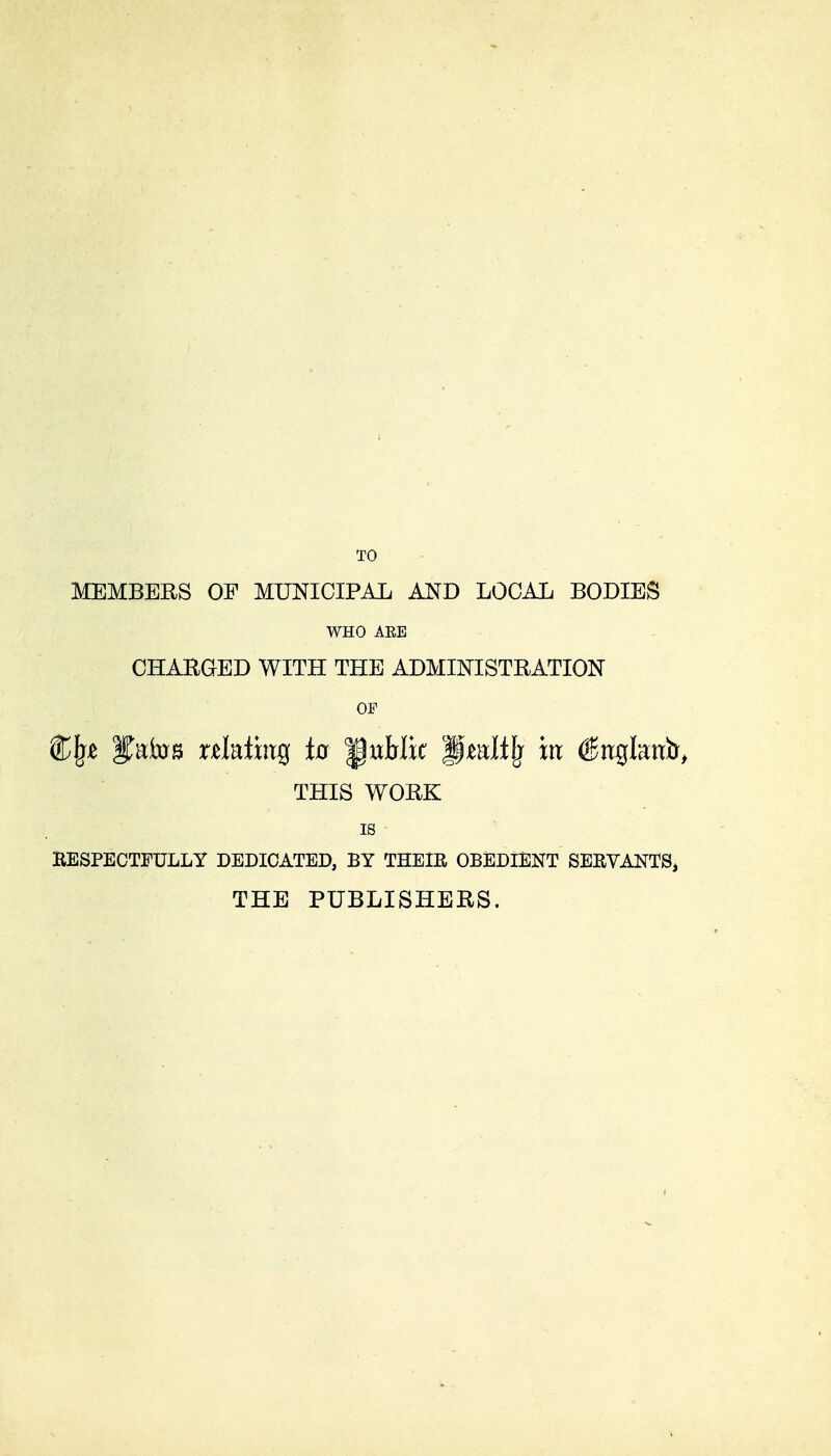 MEMBERS OF MUNICIPAL AND LOCAL BODIES WHO AEE CHARGED WITH THE ADMINISTRATION OF Sfatoa relating its public L§mlilj m €xt%hvfo> THIS WORK is KESPECTFULLY DEDICATED, BY THEIR OBEDIENT SERVANTS, THE PUBLISHERS.