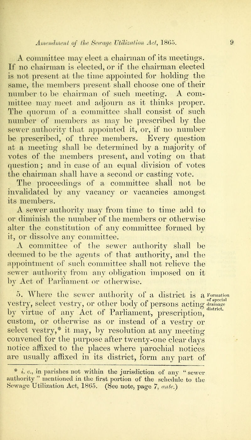 A committee may elect a chairman of its meetings. If no chairman is elected, or if the chairman elected is not present at the time appointed for holding the same, the members present shall choose one of their number to be chairman of such meeting. A com- mittee may meet and adjourn as it thinks proper. The quorum of a committee shall consist of such number of members as may be prescribed by the sewer authority that appointed it, or, if no number be prescribed, of three members. Every question at a meeting shall be determined by a majority of votes of the members present, and voting on that question; and in case of an equal division of votes the chairman shall have a second or casting vote. The proceedings of a committee shall not be invalidated by any vacancy or vacancies amongst its members. A sewer authority may from time to time add to or diminish the number of the members or otherwise alter the constitution of any committee formed by it, or dissolve any committee. A committee of the sewer authority shall be deemed to be the agents of that authority, and the appointment of such committee shall not relieve the sewer authority from any obligation imposed on it by Act of Parliament or otherwise. 5. Where the sewer authority of a district is a formation vestry, select vestry, or other body of persons acting cirSS by virtue of any Act of Parliament, prescription/110' custom, or otherwise as or instead of a vestry or select vestry,* it may, by resolution at any meeting convened for the purpose after twenty-one clear days notice affixed to the places where parochial notices are usually affixed in its district, form any part of * i. e., in parishes not within the jurisdiction of any  sewer authority  mentioned in the first portion of the schedule to the Sewage Utilization Act, 1865. (See note, page 7, auk.)