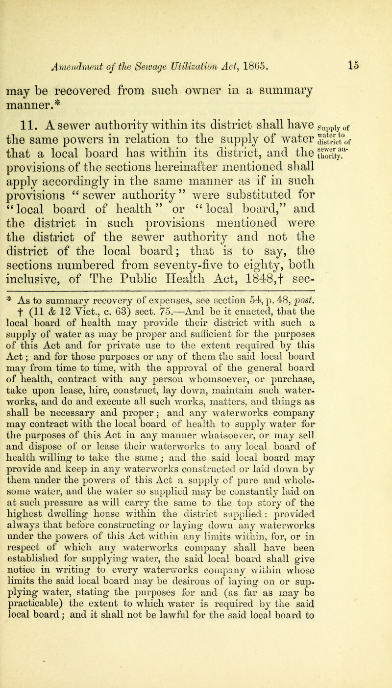 may be recovered from sucli owner in a summary manner.* 11. A sewer authority within its district shall have Supply of the same powers in relation to the supply of water JiSt'of that a local board has within its district, and the S™ provisions of the sections hereinafter mentioned shall apply accordingly in the same manner as if in such provisions  sewer authority were substituted for local board of health or local board, and the district in such provisions mentioned were the district of the sewer authority and not the district of the local board; that is to say, the sections numbered from seventy-five to eighty, both inclusive, of The Public Health Act, 1848,t sec- * As to summary recovery of expenses, see section 54, p. 48, post. f (11 & 12 Vict., c. 63) sect. 75.—And be it enacted, that the local board of health may provide their district with such a supply of water as may be proper and sufficient for the purposes of this Act and for private use to the extent required by this Act; and for those purposes or any of them the said local board may from time to time, with the approval of the general board of health, contract with any person whomsoever, or purchase, take upon lease, hire, construct, lay down, maintain such water- works, and do and execute all such works, matters, and things as shall be necessary and proper; and any waterworks company may contract with the local board of health to supply water for the purposes of this Act in any manner whatsoever, or may sell and dispose of or lease their waterworks to any local board of health willing to take the same ; and the said local board may provide and keep in any waterworks constructed or laid down by them under the powers of this Act a supply of pure and whole- some water, and the water so supplied may be constantly laid on at such pressure as will carry the same to the top story of the highest dwelling house within the district supplied : provided always that before constructing or laying down any waterworks under the powers of this Act within any limits within, for, or in respect of which any waterworks company shall have been established for supplying- water, the said local board shall give notice in writing to every waterworks company within whose limits the said local board may be desirous of laying on or sup- plying water, stating- the purposes for and (as far as may be practicable) the extent to which water is required by the said local board; and it shall not be lawful for the said local board to