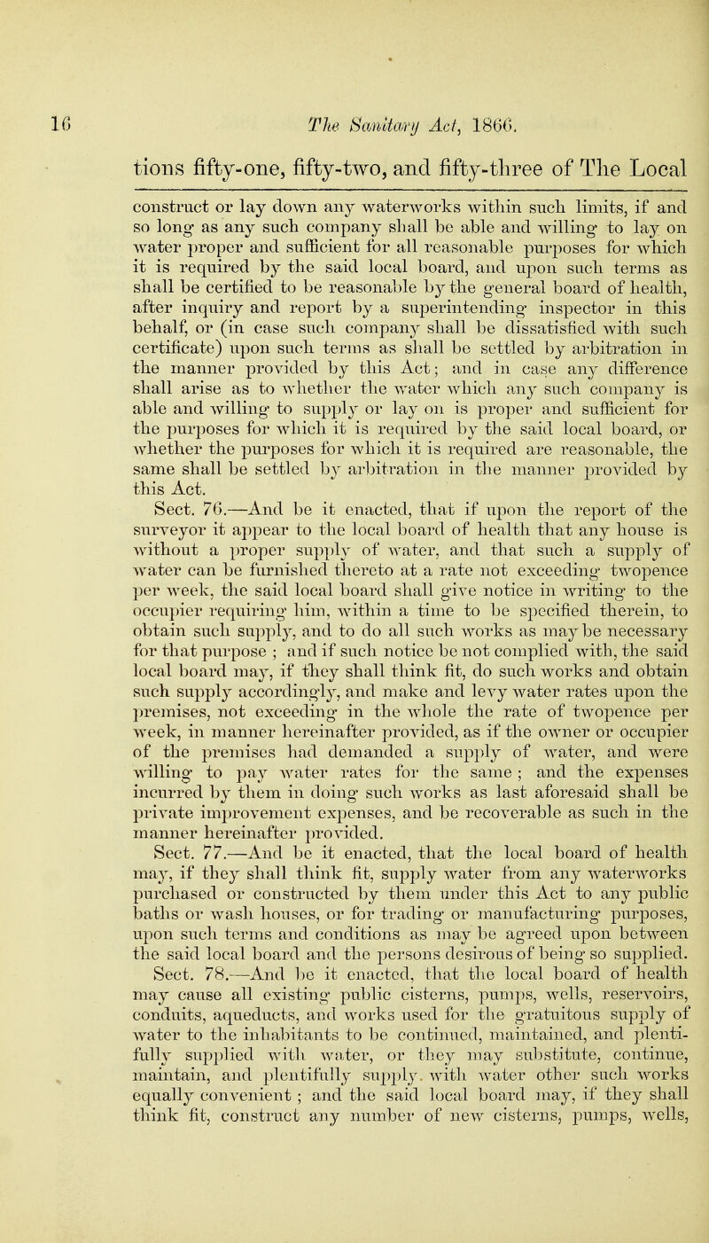 tions fifty-one, fifty-two, and fifty-three of The Local construct or lay down any waterworks within such limits, if and so long* as any such company shall be able and willing to lay on water proper and sufficient for all reasonable purposes for which it is required by the said local board, and upon such terms as shall be certified to be reasonable by the general board of health, after inquiry and report by a superintending inspector in this behalf, or (in case such company shall be dissatisfied with such certificate) upon such terms as shall be settled by arbitration in the manner provided by this Act; and in case any difference shall arise as to whether the water which any such company is able and willing to supply or lay on is proper and sufficient for the purposes for which it is required by the said local board, or whether the purposes for which it is required are reasonable, the same shall be settled by arbitration in the manner provided by this Act. Sect. 76.—And be it enacted, that if upon the report of the surveyor it appear to the local board of health that any house is without a proper supply of water, and that such a supply of water can be furnished thereto at a rate not exceeding' twopence per week, the said local board shall give notice in writing to the occupier requiring him, within a time to be specified therein, to obtain such supply, and to do all such works as may be necessary for that purpose ; and if such notice be not complied with, the said local board may, if they shall think fit, do such works and obtain such supply accordingly, and make and levy water rates upon the premises, not exceeding* in the whole the rate of twopence per week, in manner hereinafter provided, as if the owner or occupier of the premises had demanded a supply of water, and were willing to pay water rates for the same ; and the expenses incurred by them in doing such works as last aforesaid shall be private improvement expenses, and be recoverable as such in the manner hereinafter provided. Sect. 77.—And be it enacted, that the local board of health, may, if they shall think fit, supply water from any waterworks purchased or constructed by them under this Act to any public baths or wash houses, or for trading or manufacturing* purposes, upon such terms and conditions as may be agreed upon between the said local board and the persons desirous of being so supplied. Sect. 78.—And be it enacted, that the local board of health may cause all existing public cisterns, pumps, wells, reservoirs, conduits, aqueducts, and works used for the gratuitous supply of water to the inhabitants to be continued, maintained, and plenti- fully supplied with water, or they may substitute, continue, maintain, and plentifully supply with water other such works equally convenient ; and the said local board may, if they shall think fit, construct any number of new cisterns, pumps, wells,