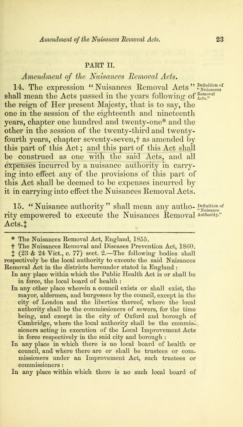 PART II. Amendment of the Nuisances Removal Acts. 14. The expression Nuisances Removal Aots-^2S£f shall mean the Acts passed in the years following of AcS?™1 the reign of Her present Majesty, that is to say, the one in the session of the eighteenth and nineteenth years, chapter one hundred and twenty-one* and the other in the session of the twenty-third and twenty- fourth years, chapter seventy-seven,t as amended by this part of this Act; and this part of this Act shall be construed as one witli the said Acts, and all expenses incurred by a nuisance authority in carry- ing into effect any of the provisions of this part of this Act shall be deemed to be expenses incurred by it in carrying into effect the Nuisances Removal Acts. 15. Nuisance authority shall mean any autho- Definition of i . <J Nuisance rity empowered to execute the Nuisances Removal Authority. Acts 4 * The Nuisances Removal Act, England, 1855. t The Nuisances Removal and Diseases Prevention Act, 1860. J (23 & 24 Vict., c. 77) sect. 2.—The following bodies shall respectively be the local authority to execute the said Nuisances Removal Act in the districts hereunder stated in England : In any place within which the Public Health Act is or shall be in force, the local board of health : In any other place wherein a council exists or shall exist, the mayor, aldermen, and burgesses by the council, except in the city of London and the liberties thereof, where the local authority shall be the commissioners of sewers, for the time being, and except in the city of Oxford and borough of Cambridge, where the local authority shall be the commis-. sioners acting in execution of the Local Improvement Acts in force respectively in the said city and borough : In any place in which there is no local board of health or council, and where there are or shall be trustees or com- missioners under an Improvement Act, such trustees or commissioners : In any place within which there is no such local board of
