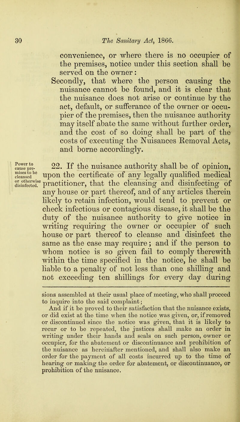 convenience, or where there is no occnpier of the premises, notice under this section shall be served on the owner: Secondly, that where the person causing the nuisance cannot be found, and it is clear that the nuisance does not arise or continue by the act, default, or sufferance of the owner or occu- pier of the premises, then the nuisance authority may itself abate the same without further order, and the cost of so doing shall be part of the' costs of executing the Nuisances Removal Acts, and borne accordingly. ea^fprt 22. If the nuisance authority shall be of opinion, deansedbc upon the certificate of any legally qualified medical distaftcted!6 practitioner, that the cleansing and disinfecting of any house or part thereof, and of any articles therein likely to retain infection, would tend to .prevent or check infectious or contagious disease, it shall be the duty of the nuisance authority to give notice in writing requiring the owner or occupier of such house or part thereof to cleanse and disinfect the same as the case may require; and if the person to whom notice is so given fail to comply therewith within the time specified in the notice, he shall be liable to a penalty of not less than one shilling and not exceeding ten shillings for every day during sions assembled at their usual place of meeting, who shall proceed to inquire into the said complaint ; And if it be proved to their satisfaction that the nuisance exists, or did exist at the time when the notice was given, or, if removed or discontinued since the notice was given, that it is likely to recur or to be repeated, the justices shall make an order in writing under their hands and seals on such person, owner or occupier, for the abatement or discontinuance and prohibition of the nuisance as hereinafter mentioned, and shall also make an order for the payment of all costs incurred up to the time of hearing or making the order for abatement, or discontinuance, or prohibition of the nuisance.