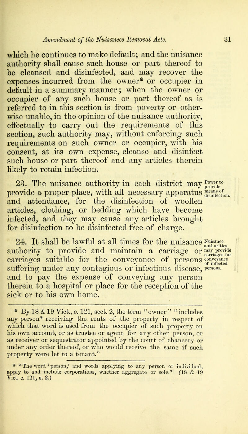 which he continues to make default; and the nuisance authority shall cause such house or part thereof to be cleansed and disinfected, and may recover the expenses incurred from the owner* or occupier in default in a summary manner; when the owner or occupier of any such house or part thereof as is referred to in this section is from poverty or other- wise unable, in the opinion of the nuisance authority, effectually to carry out the requirements of this section, such authority may, without enforcing such requirements on such owner or occupier, with his consent, at its own expense, cleanse and disinfect such house or part thereof and any articles therein likely to retain infection. 23. The nuisance authority in each district may Jjjg*0 provide a proper place, with all necessary apparatus ^Section, and attendance, for the disinfection of woollen articles, clothing, or bedding which have become infected, and they may cause any articles brought for disinfection to be disinfected free of charge. 24. It shall be lawful at all times for the nuisance Nuisance . . authorities authoritv to provide and maintain a carriage or may. provide «/.-L r>1 n carriages tor carriages suitable for the conveyance of persons suffering under any contagious or infectious disease, persons and to pay the expense of conveying any person therein to a hospital or place for the reception of the sick or to his own home. carriages for conveyance of infected * By 18 & 19 Vict., c. 121, sect. 2, the term  owner   includes any person* receiving the rents of the property in respect of which that word is used from the occupier of such property on his own account, or as trustee or agent for any other person, or as receiver or sequestrator appointed by the court of chancery or under any order thereof, or who would receive the same if such property were let to a tenant. *  The word c person,' and words applying to any person or individual, apply to and include corporations, whether aggregate or sole. (18 & 19 Vict. c. 121, s. 2.)