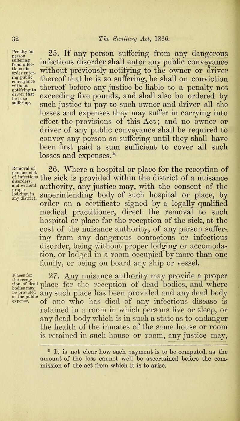 peTsonyon 25. If any person suffering from any dangerous froSL- infectious disorder shall enter any public conveyance ordSSter- without previously notifying to the owner or driver ISyance thereof that he is so suffering, he shall on conviction notifying to thereof before any justice be liable to a penalty not nfissotliat exceeding five pounds, and shall also be ordered by suffering. gucn justice to pay to such owner and driver all the losses and expenses they may suffer in carrying into effect the provisions of this Act; and no owner or driver of any public conveyance shall be required to convey any person so suffering until they shall have been first paid a sum sufficient to cover all such losses and expenses.* peerTo°nsalsick 26. Where a hospital or place for the reception of disorders5,0118 the *s provided within the district of a nuisance p?oPIrthout authority, any justice may, with the consent of the anygdSVict. superintending body of such hospital or place, by order on a certificate signed by a legally qualified medical practitioner, direct the removal to such hospital or place for the reception of the sick, at the cost of the nuisance authority, of any person suffer- ing from any dangerous contagious or infectious disorder, being without proper lodging or accomoda- tion, or lodged in a room occupied by more than one family, or being on board any ship or vessel. 27. Any nuisance authority may provide a proper place for the reception of dead bodies, and where any such place has been provided and any dead body expense. 0f one who has died of any infectious disease is retained in a room in which persons live or sleep, or any dead body which is in such a state as to endanger the health of the inmates of the same house or room is retained in such house or room, any justice may, Places for the recep- tion of dead bodies may be provided at the public * It is not clear how such payment is to be computed, as the amount of the loss cannot well be ascertained before the com- mission of the act from which it is to arise.