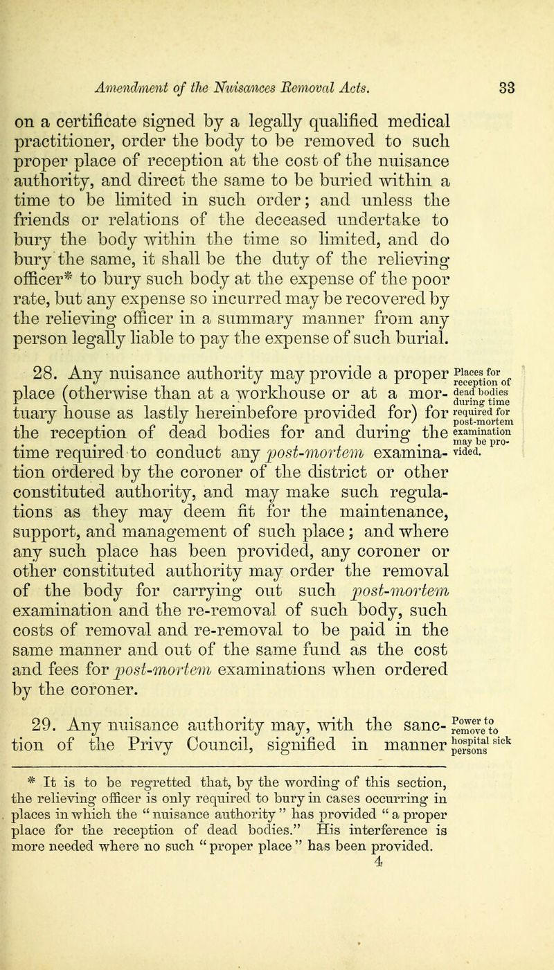 on a certificate signed by a legally qualified medical practitioner, order the body to be removed to such proper place of reception at the cost of the nuisance authority, and direct the same to be buried within a time to be limited in such order; and unless the friends or relations of the deceased undertake to bury the body within the time so limited, and do bury the same, it shall be the duty of the relieving officer* to bury such body at the expense of the poor rate, but any expense so incurred may be recovered by the relieving officer in a summary manner from any person legally liable to pay the expense of such burial. 28. Anv nuisance authority may provide a proper Places for v ; J J I 11 reception of place (otherwise than at a workhouse or at a mor- f^b0£ tuary house as lastly hereinbefore provided for) for required for i' • n tit n -i 1 • i post-mortem the reception oi dead bodies lor and during the examination ■T, O , may be pro- time required to conduct any post-mortem examma-vided- tion ordered by the coroner of the district or other constituted authority, and may make such regula- tions as they may deem fit for the maintenance, support, and management of such place; and where any such place has been provided, any coroner or other constituted authority may order the removal of the body for carrying out such post-mortem examination and the re-removal of such body, such costs of removal and re-removal to be paid in the same manner and out of the same fund as the cost and fees for post-mortem examinations when ordered by the coroner. 29. Any nuisance authority may, with the sane- rSveto tion of the Privy Council, signified in manner pSSfsick * It is to be regretted that, by the wording of this section, the relieving officer is only required to bury in cases occurring in places in which the nuisance authority has provided  a proper place for the reception of dead bodies. His interference is more needed where no such proper place has been provided. 4