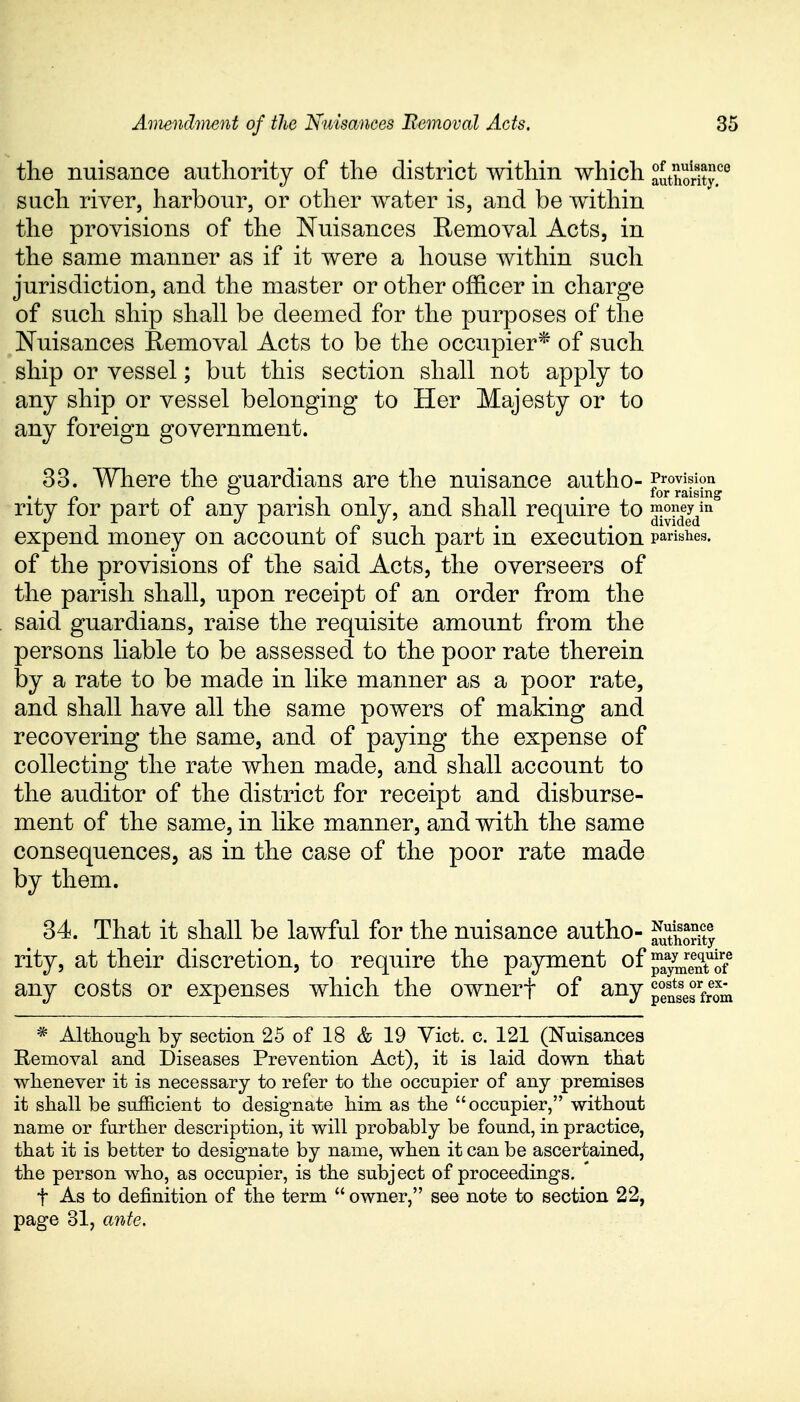 the nuisance authority of the district within which authority6 such river, harbour, or other water is, and be within the provisions of the Nuisances Removal Acts, in the same manner as if it were a house within such jurisdiction, and the master or other officer in charge of such ship shall be deemed for the purposes of the Nuisances Removal Acts to be the occupier* of such ship or vessel; but this section shall not apply to any ship or vessel belonging to Her Majesty or to any foreign government. 33. Where the guardians are the nuisance autho- gjpjjj^ rity for part of any parish only, and shall require to ^eym expend money on account of such part in execution parishes, of the provisions of the said Acts, the overseers of the parish shall, upon receipt of an order from the said guardians, raise the requisite amount from the persons liable to be assessed to the poor rate therein by a rate to be made in like manner as a poor rate, and shall have all the same powers of making and recovering the same, and of paying the expense of collecting the rate when made, and shall account to the auditor of the district for receipt and disburse- ment of the same, in like manner, and with the same consequences, as in the case of the poor rate made by them. 34. That it shall be lawful for the nuisance autho- Stft£ rity, at their discretion, to require the payment of pa^TS5 any costs or expenses which the ownerf of any^8^^ * Although by section 25 of 18 & 19 Vict. c. 121 (Nuisances Removal and Diseases Prevention Act), it is laid down that whenever it is necessary to refer to the occupier of any premises it shall be sufficient to designate him as the occupier, without name or further description, it will probably be found, in practice, that it is better to designate by name, when it can be ascertained, the person who, as occupier, is the subject of proceedings. t As to definition of the term  owner, see note to section 22, page 31, ante.