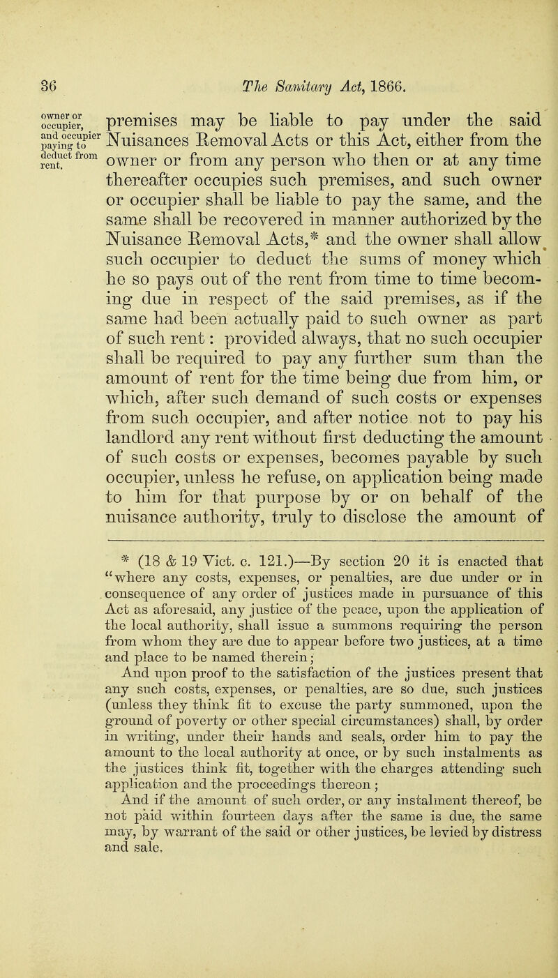 owner or occupier deduct from rent. premises may be liable to pay under the said payingtoier Nuisances Removal Acts or this Act, either from the owner or from any person who then or at any time thereafter occupies such premises, and such owner or occupier shall be liable to pay the same, and the same shall be recovered in manner authorized by the Nuisance Removal Acts,* and the owner shall allow such occupier to deduct the sums of money which he so pays out of the rent from time to time becom- ing due in respect of the said premises, as if the same had been actually paid to such owner as part of such rent: provided always, that no such occupier shall be required to pay any further sum than the amount of rent for the time being due from him, or which, after such demand of such costs or expenses from such occupier, and after notice not to pay his landlord any rent without first deducting the amount of such costs or expenses, becomes payable by such occupier, unless he refuse, on application being made to him for that purpose by or on behalf of the nuisance authority, truly to disclose the amount of * (18 & 19 Vict. c. 121.)—By section 20 it is enacted that where any costs, expenses, or penalties, are due under or in consequence of any order of justices made in pursuance of this Act as aforesaid, any justice of the peace, upon the application of the local authority, shall issue a summons requiring the person from whom they are due to appear before two justices, at a time and place to be named therein; And upon proof to the satisfaction of the justices present that any such costs, expenses, or penalties, are so due, such justices (unless they think fit to excuse the party summoned, upon the ground of poverty or other special circumstances) shall, by order in writing, under their hands and seals, order him to pay the amount to the local authority at once, or by such instalments as the justices think fit, together with the charges attending- such application and the proceedings thereon ; And if the amount of such order, or any instalment thereof, be not paid within fourteen days after the same is due, the same may, by warrant of the said or other justices, be levied by distress and sale,