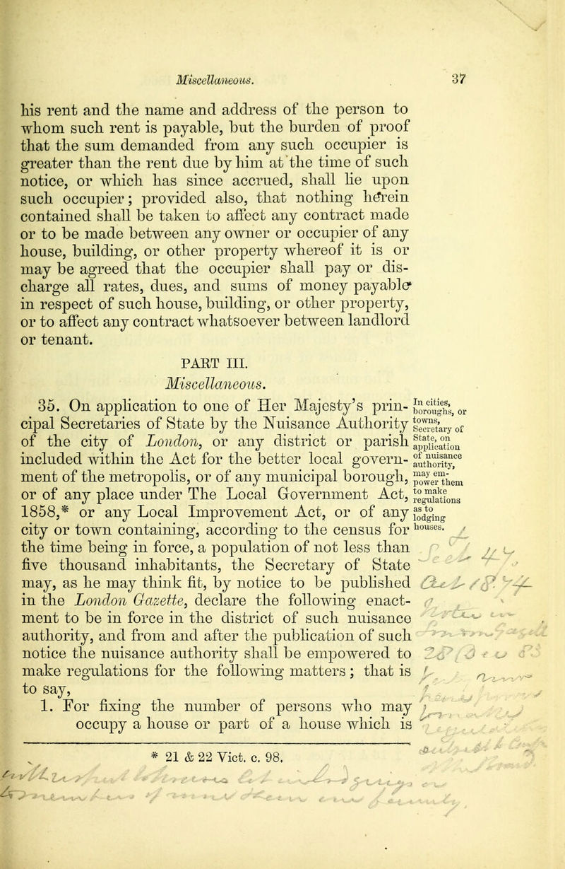 his rent and the name and address of the person to whom snch rent is payable, but the burden of proof that the sum demanded from any such occupier is greater than the rent due by him at the time of such notice, or which has since accrued, shall lie upon such occupier; provided also, that nothing herein contained shall be taken to affect any contract made or to be made between any owner or occupier of any house, building, or other property whereof it is or may be agreed that the occupier shall pay or dis- charge all rates, dues, and sums of money payable* in respect of such house, building, or other property, or to affect any contract whatsoever between landlord or tenant. PART III. Miscellaneous. 35. On application to one of Her Majesty's prin- i^S^or cipal Secretaries of State by the Nuisance Authority |e3ary of of the city of London, or any district or parish application included within the Act for the better local govern- authoSty,06 ment of the metropolis, or of any municipal borough, p0a4?them or of any place under The Local Government Act, Jg^tions 1858,* or any Local Improvement Act, or of anyf*d*£ city or town containing, according to the census for houses' the time being in force, a population of not less than >, u five thousand inhabitants, the Secretary of State may, as he may think fit, by notice to be published Q. in the London Gazette, declare the following enact- ment to be in force in the district of such nuisance authority, and from and after the publication of such notice the nuisance authority shall be empowered to make regulations for the following matters; that is n , to say, 1. For fixing the number of persons who may occupy a house or part of a house which is