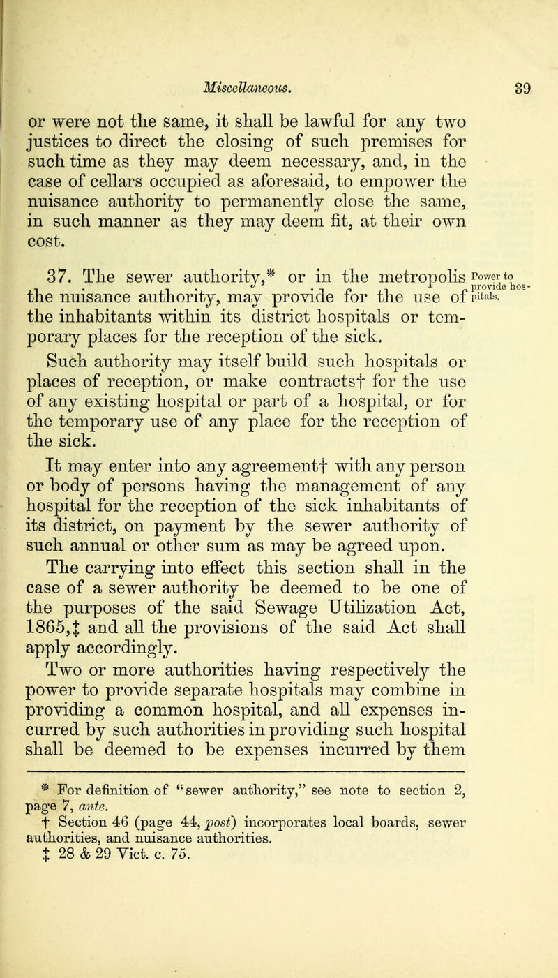 or were not the same, it shall be lawful for any two justices to direct the closing of such premises for such time as they may deem necessary, and, in the case of cellars occupied as aforesaid, to empower the nuisance authority to permanently close the same, in such manner as they may deem fit, at their own cost. 37. The sewer authority* or in the metropolis to , . t • *tpi p provide hos- tile nuisance authority, may provide tor the use 01 pM»is. the inhabitants within its district hospitals or tem- porary places for the reception of the sick. Such authority may itself build such hospitals or places of reception, or make contractsf for the use of any existing hospital or part of a hospital, or for the temporary use of any place for the reception of the sick. It may enter into any agreementf with any person or body of persons having the management of any hospital for the reception of the sick inhabitants of its district, on payment by the sewer authority of such annual or other sum as may be agreed upon. The carrying into effect this section shall in the case of a sewer authority be deemed to be one of the purposes of the said Sewage Utilization Act, 1865,J and all the provisions of the said Act shall apply accordingly. Two or more authorities having respectively the power to provide separate hospitals may combine in providing a common hospital, and all expenses in- curred by such authorities in providing such hospital shall be deemed to be expenses incurred by them * For definition of sewer authority, see note to section 2, page 7, ante. f Section 46 (page 44, post) incorporates local boards, sewer authorities, and nuisance authorities.