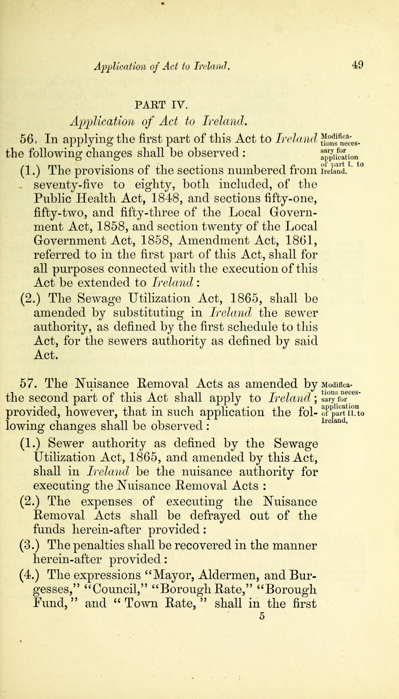 PART IV. Application of Act to Ireland. 56, In applying the first part of this Act to Ireland SsifineaJcs- the following changes shall be observed : aSSion (1.) The provisions of the sections numbered from Ireland.1't0 seventy-five to eighty, both included, of the Public Health Act, 1848, and sections fifty-one, fifty-two, and fifty-three of the Local Govern- ment Act, 1858, and section twenty of the Local Government Act, 1858, Amendment Act, 1861, referred to in the first part of this Act, shall for all purposes connected with the execution of this Act be extended to Ireland : (2.) The Sewage Utilization Act, 1865, shall be amended by substituting in Ireland the sewer authority, as defined by the first schedule to this Act, for the sewers authority as defined by said Act. 57. The Nuisance Removal Acts as amended by Modiflca- the second part of this Act shall apply to Ireland; sa°r?sfoTes provided, however, that in such application the fol- of *part II. to lowing changes shall be observed : lleLuuL (1.) Sewer authority as defined by the Sewage Utilization Act, 1865, and amended by this Act, shall in Ireland be the nuisance authority for executing the Nuisance Removal Acts : (2.) The expenses of executing the Nuisance Removal Acts shall be defrayed out of the funds herein-after provided : (3.) The penalties shall be recovered in the manner herein-after provided: (4.) The expressions Mayor, Aldermen, and Bur- gesses, Council, BoroughRate, Borough Fund, and  Town Rate,  shall in the first 5