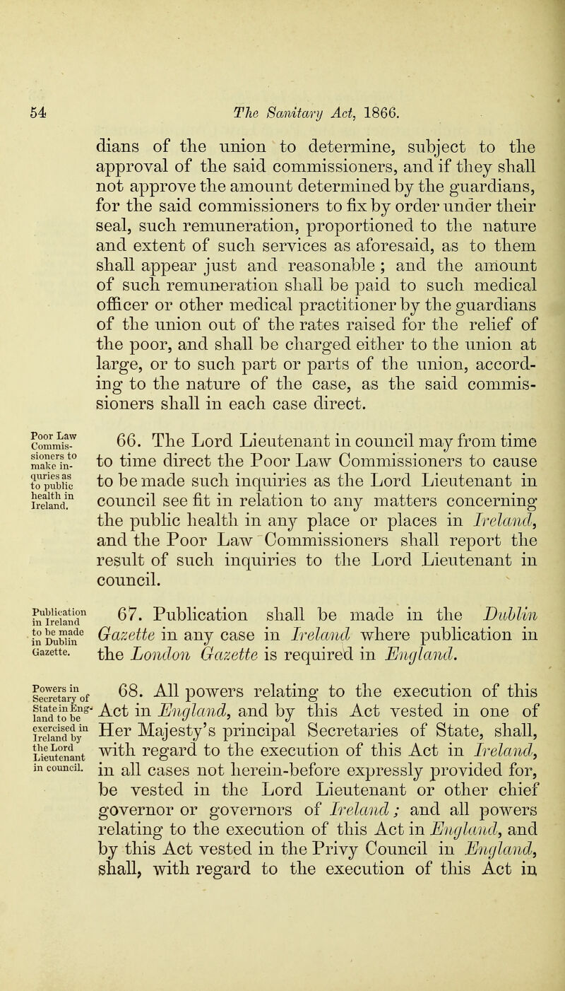 dians of the union to determine, subject to the approval of the said commissioners, and if they shall not approve the amount determined by the guardians, for the said commissioners to fix by order under their seal, such remuneration, proportioned to the nature and extent of such services as aforesaid, as to them shall appear just and reasonable ; and the amount of such remuneration shall be paid to such medical officer or other medical practitioner by the guardians of the union out of the rates raised for the relief of the poor, and shall be charged either to the union at large, or to such part or parts of the union, accord- ing to the nature of the case, as the said commis- sioners shall in each case direct. commit 66. The Lord Lieutenant in council may from time Sfin-0 to time direct the Poor Law Commissioners to cause topubuc to be made such inquiries as the Lord Lieutenant in iSSnd™ council see fit in relation to any matters concerning the public health in any place or places in Ireland, and the Poor Law Commissioners shall report the result of such inquiries to the Lord Lieutenant in council. Fnirdan'r 67. Publication shall be made in the Dublin inDuSfu6 Gazette in any case in Ireland where publication in Gazette. the London Gazette is required in England. seS^of 68. All powers relating to the execution of this K^toS*' Act ^n England, and by this Act vested in one of iSfandby11 Her Majesty's principal Secretaries of State, shall, Lieutenant with regard to the execution of this Act in Ireland, in council. [n a;Q cases not herein-before expressly provided for, be vested in the Lord Lieutenant or other chief governor or governors of Ireland; and all powers relating to the execution of this Act in England, and by this Act vested in the Privy Council in England, shall, with regard to the execution of this Act in