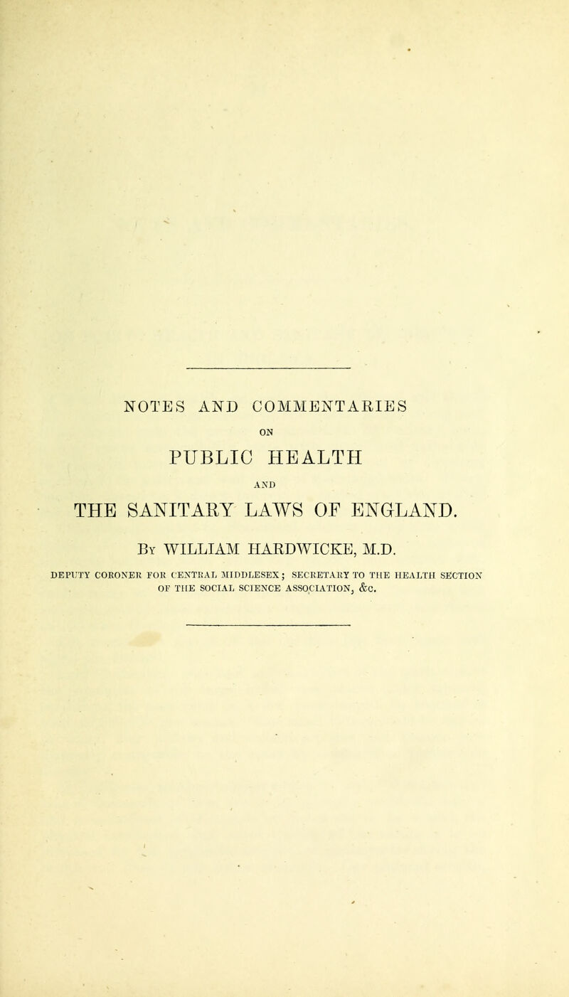 NOTES AND COMMENTARIES ON PUBLIC HEALTH AND THE SANITARY LAWS OF ENGLAND. By WILLIAM HARDWICKE, M.D. DEPUTY CORONER FOR CENTRAL MIDDLESEX; SECRETARY TO THE HEALTH SECTION OF THE SOCIAL SCIENCE ASSOCIATION, &C.