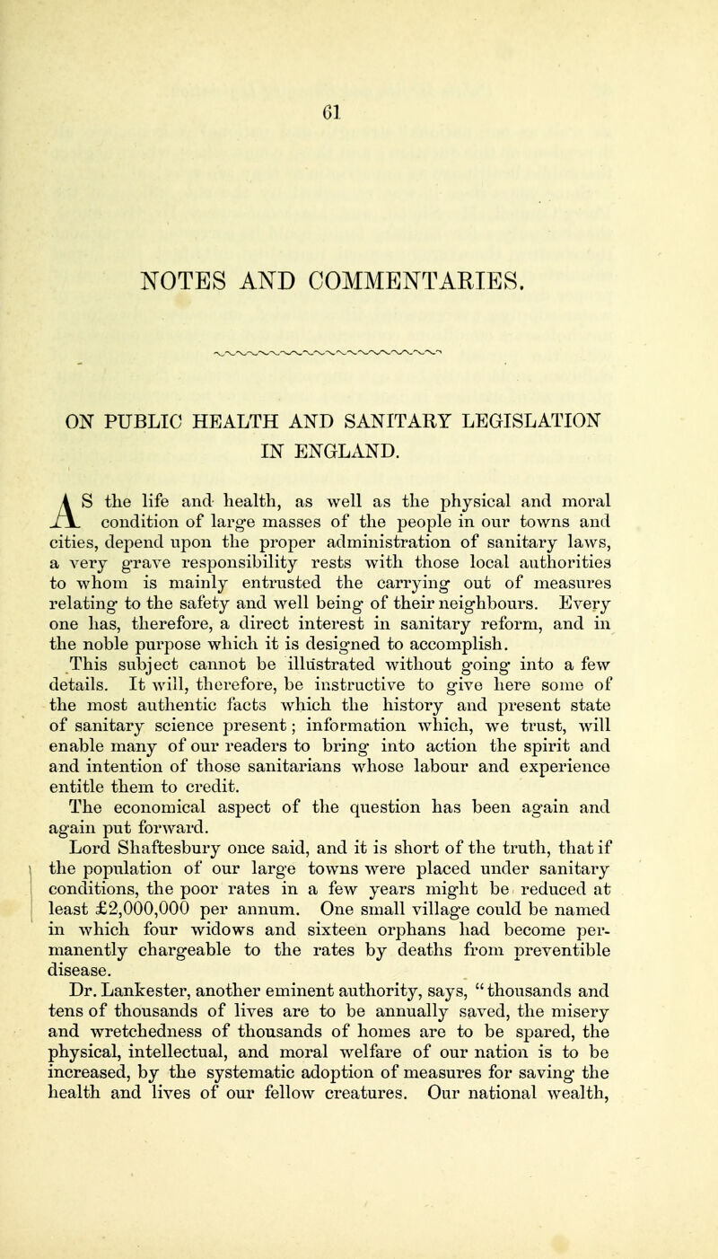 NOTES AND COMMENTARIES. ON PUBLIC HEALTH AND SANITARY LEGISLATION IN ENGLAND. AS the life and health, as well as the physical and moral condition of large masses of the people in our towns and cities, depend upon the proper administration of sanitary laws, a very grave responsibility rests with those local authorities to whom is mainly entrusted the carrying out of measures relating to the safety and well being of their neighbours. Every one has, therefore, a direct interest in sanitary reform, and in the noble purpose which it is designed to accomplish. This subject cannot be illustrated without g'oing* into a few details. It will, therefore, be instructive to give here some of the most authentic facts which the history and present state of sanitary science present; information which, we trust, will enable many of our readers to bring* into action the spirit and and intention of those sanitarians whose labour and experience entitle thein to credit. The economical aspect of the question has been again and again put forward. Lord Shaftesbury once said, and it is short of the truth, that if the population of our large towns were placed under sanitary conditions, the poor rates in a few years might be reduced at least £2,000,000 per annum. One small village could be named in which four widows and sixteen orphans had become per- manently chargeable to the rates by deaths from preventible disease. Dr. Lankester, another eminent authority, says,  thousands and tens of thousands of lives are to be annually saved, the misery and wretchedness of thousands of homes are to be spared, the physical, intellectual, and moral welfare of our nation is to be increased, by the systematic adoption of measures for saving the health and lives of our fellow creatures. Our national wealth,