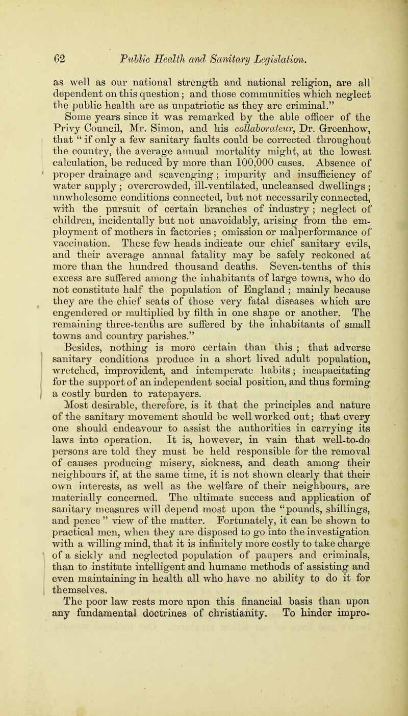 as well as our national strength and national religion, are all dependent on this question; and those communities which neglect the public health are as unpatriotic as they are criminal. Some years since it was remarked by the able officer of the Privy Council, Mr. Simon, and his collaborateur, Dr. Greenhow, that  if only a few sanitary faults could be corrected throughout the country, the average annual mortality might, at the lowest calculation, be reduced by more than 100,000 cases. Absence of 1 proper drainage and scavenging; impurity and insufficiency of water supply ; overcrowded, ill-ventilated, uncleansed dwellings ; unwholesome conditions connected, but not necessarily connected, with the pursuit of certain branches of industry ; neglect of children, incidentally but not unavoidably, arising from the em- ployment of mothers in factories ; omission or malperformance of vaccination. These few heads indicate our chief sanitary evils, and their average annual fatality may be safely reckoned at more than the hundred thousand deaths. Seven-tenths of this excess are suffered among the inhabitants of large towns, who do not constitute half the population of England ; mainly because they are the chief seats of those very fatal diseases which are engendered or multiplied by filth in one shape or another. The remaining three-tenths are suffered by the inhabitants of small towns and country parishes. Besides, nothing is more certain than this ; that adverse sanitary conditions produce in a short lived adult population, wretched, improvident, and intemperate habits; incapacitating for the support of an independent social position, and thus forming a costly burden to ratepayers. Most desirable, therefore, is it that the principles and nature of the sanitary movement should be well worked out; that every one should endeavour to assist the authorities in carrying its laws into operation. It is, however, in vain that well-to-do persons are told they must be held responsible for the removal of causes producing misery, sickness, and death among their neighbours if, at the same time, it is not shown clearly that their own interests, as well as the welfare of their neighbours, are materially concerned. The ultimate success and application of sanitary measures will depend most upon the pounds, shillings, and pence  view of the matter. Fortunately, it can be shown to practical men, when they are disposed to go into the investigation with a willing mind, that it is infinitely more costly to take charge of a sickly and neglected population of paupers and criminals, than to institute intelligent and humane methods of assisting and even maintaining in health all who have no ability to do it for themselves. The poor law rests more upon this financial basis than upon any fundamental doctrines of Christianity. To hinder impro-